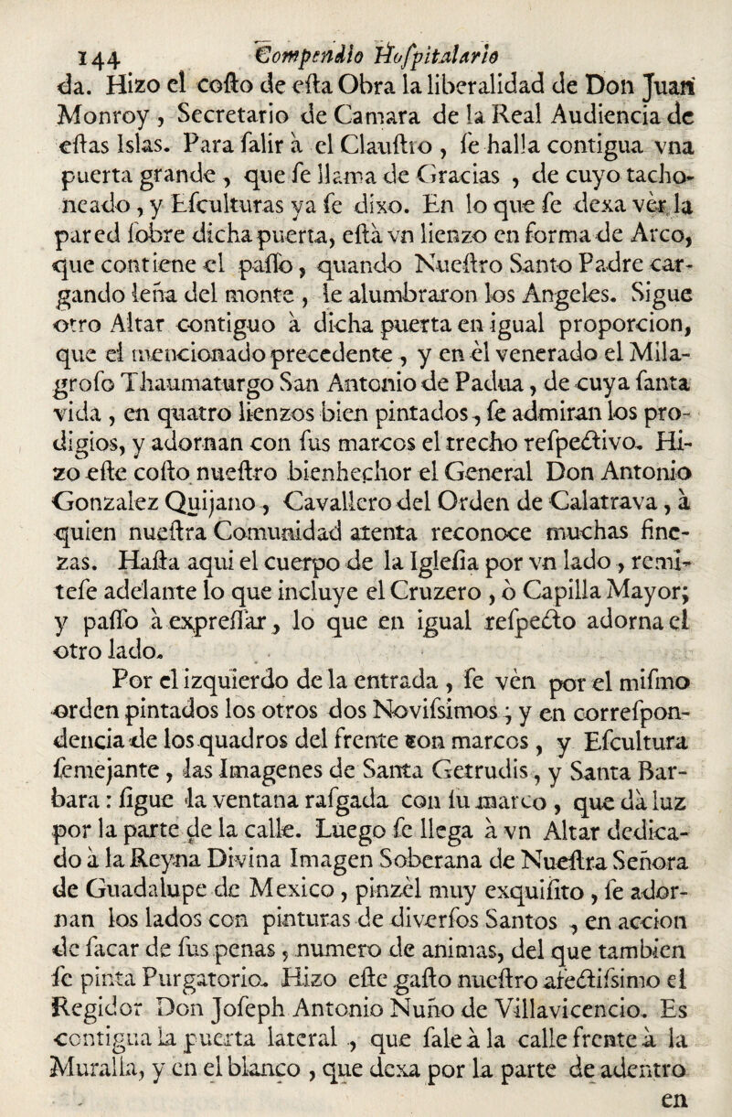 da. Hizo el codo de cita Obra la liberalidad de Don Juan Monroy , Secretario de Camara de la Real Audiencia de citas Islas. Parafalira el Claudio, íe halla contigua vna puerta grande , que fe llama de Gracias , de cuyo tacho- iieado , y Efculturas ya fe dixo. En lo que fe dexa ver la pared íobre dicha puerta, eda vn lienzo en forma de Arco, que contiene el paito, quando Nuedro Santo Padre car¬ gando lena del monte , le alumbraron los Angeles. Sigue otro Altar contiguo a dicha puerta en igual proporción, que el mencionado precedente , y en él venerado el Mila- grofo Ttaumaturgo San Antonio de Padua, de cuya fanta vida , en quatro lienzos bien pintados^ fe admiran los pro¬ digios, y adornan con fus marcos el trecho refpeélivo. Hi¬ zo ede codo nuedro bienhechor el General Don Antonio González Quijano , Cavalierodel Orden de Calatrava, á quien nuedra Comunidad atenta reconoce muchas fine¬ zas. Hada aquí el cuerpo de la Igleíia por vn lado , remi- tefe adelante lo que incluye el Cruzero , b Capilla Mayor; y paífo aexpreffar, lo que en igual refpedlo adornad otro lado. Por clizquierdo déla entrada , fe ven por el mifmo orden pintados los otros dos Novifsimos; y en correfpon- dencia de los quadros del frente son marcos, y Efcultura femejante, las Imágenes de Santa Getrudis, y Santa Bar¬ bara : íigue la ventana rafgada con íu marco , que da luz por la parte de la calle. Luego fe llega a vn Altar dedica¬ do a la Reyna Divina Imagen Soberana de Nuedra Señora de Guadalupe de México , pinzél muy exquiíito , fe ador¬ nan los lados con pinturas de diverfos Santos ^ en acción de facar de fus penas, numero de animas, del que también fe pinta Purgatorio. Hizo ede gado nuedro aíeélifsimo el Regidor Don Jofeph Antonio Ñuño de Villavicencio. Es contigua la puerta lateral ., que faleála calle frente a la Muralla, y en el blanco , que dexa por la parte de adentro en