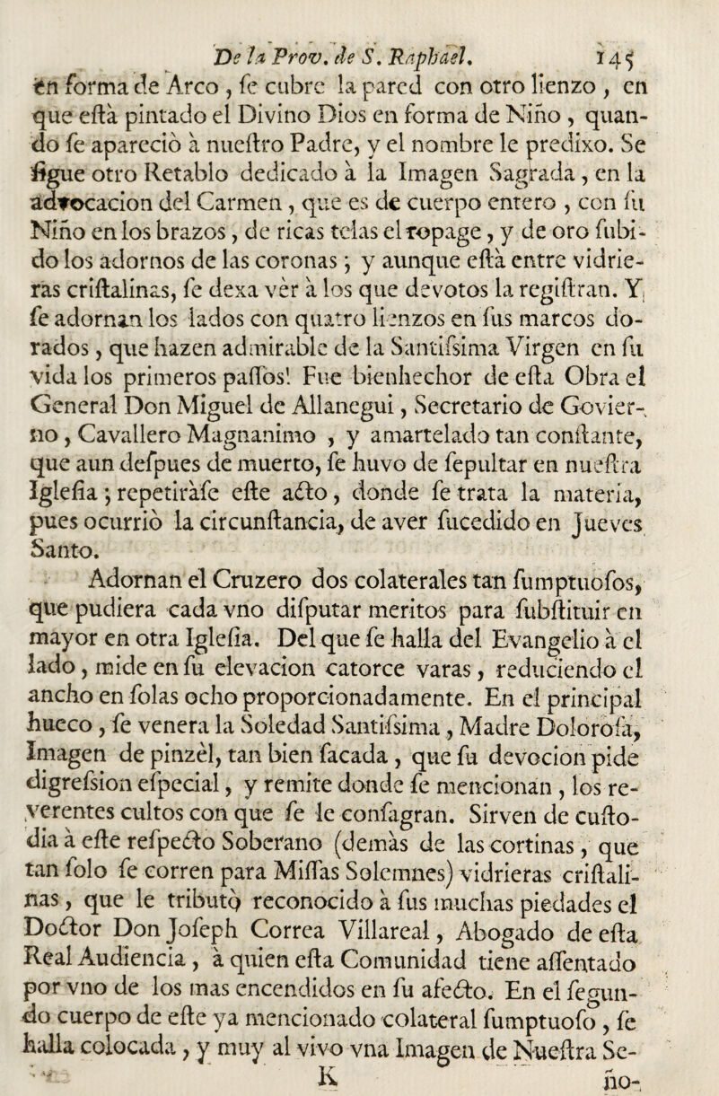 r * — • ' *♦ » ,  De 1a Frov. de S. Raphael. 14^ itn forma de Arco , fe cubre la pared con otro lienzo , en que efta pintado el Divino Dios en forma de Niño , quan- do fe apareció a nueílro Padre, y el nombre le predixo. Se %ie otro Retablo dedicado a la Imagen Sagrada, en la advocación del Carmen, que es de cuerpo entero , con fu Niño en los brazos, de ricas telas el topage, y de oro fubi- do los adornos de las coronas *, y aunque efta entre vidrie¬ ras criftalínas, fe dexa ver a los que devotos la regiftran. Y¡ fe adornan los lados con qiutro lienzos en fus marcos do¬ rados , que hazen admirable de la Sandísima Virgen en fu vida los primeros paños! Fue bienhechor de efta Obra el General Don Miguel de Allanegui, Secretario de Govier- no, Cavallero Magnánimo , y amartelado tan confiante, que aun defpues de muerto, fe huvo de fepultar en nueftra Iglelia ; repetirafe efte adío, donde fe trata la materia, pues ocurrió la circunftancia, de aver fucedido en jueves Santo. Adornan el Cruzero dos colaterales tan fiimptuofos, que pudiera cada vno difputar méritos para fubftituir en mayor en otra Iglefia. Del que fe halla del Evangelio a el lado, mide en fu elevación catorce varas, reduciendo el ancho en folas ocho proporcionadamente. En el principal hueco, fe venera la Soledad Sandísima , Madre Dolomía, Imagen de pinzél, tan bien facada , que fu devoción pide digrefsion efpecial, y remite donde fe mencionan , los re- yerentes cultos con que fe le confagran. Sirven de cufto- dia á efte refpeólo Soberano (demás de las cortinas, que tan folo fe corren para Miñas Solemnes) vidrieras criftali- nas, que le tributó reconocido a fus muchas piedades el Doflor Don Jofeph Correa Villareal, Abogado de efta Real Audiencia , á quien efta Comunidad tiene afrentado por vno de los mas encendidos en fu afeólo. En el fegun- do cuerpo de efte ya mencionado colateral fumptuofo , fe halla colocada, y muy al vivo vna Imagen de Nueftra Sc-