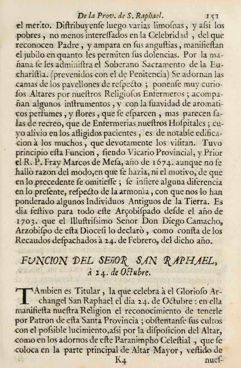 el mérito. Difiribuyenfe luego varias limofnas, y afsi los pobres, no menos intereíTados en la Celebridad , del que reconocen Padre , y ampara en fus anguillas, manifieftan el jubilo en quanto les permiten fus dolencias. Por la ma¬ ñana fe les adminiílra el Soberano Sacramento déla Eu- chariftia. (prevenidos con el de Penitencia) Se adornan las camas de los pavellones de refpeíto ; ponenfe muy curio- fos Altares por nueílros Religiofos Enfermeros; acompa¬ ñan algunos inílrumentos , y con la fuavidad de aromáti¬ cos perfumes, y flores, que fe efparcen , mas parecen Pa¬ las de recreo, que de Enfermerías nueílros Hofpitales j cu¬ yo alivio en los afligidos pacientes, es de notable edifica¬ ción a los muchos, que devotamente los vlfltan. Tuvo principio eíla Función , íiendo Vicario Provincial, y Prior el R. P. Fray Marcos de Mefa, año de 1674. aunque no fe halló razón del modo,en que fe hazla, ni el motivo, de que en lo precedente fe omitidle ; fe infiere alguna diferencia en lo prefente,, refpeóto de la armonía, con que nos lo han ponderado algunos Individuos Antiguos de la Tierra. Es día feítivo para todo elle Ar^obifpado defde el año de 1703. que el Illuftrifsimo Señor Don Diego Camacho, Arzobifpo de eíla Dioceíl lo declaró , como confia de los Recaudos deípachados á 24. de Febrero* del dicho año. FUNCION 'DEL SEñO\ SJN %AEHAEL, a 2 4. de Oftubre. TAmbien es Titular , la que celebra a el Gloriofo Ar- changel San Raphael el dia 24. de Octubre : en ella manifiefta nuefira Religión el reconocimiento de tenerle por Patrón de efia Santa Provincia ; obftentanfe fus cultos con el pofsible lucimiento,afsi por la difpoficion del Altar* como en los adornos de eíle Paranimpho Celeftial * que fe coloca en la parte principal de Altar Mayor, vellido de : - K4 nuef