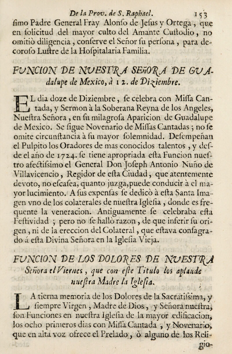 fimo Padre General Fray Alonfo de jeíus y Ortega ., que en folicitud del mayor culto del Amante Cuítodio, no omitió diligencia , conferve el Señor Tu perfona , para de- corofo Luftre de la Hofpitalaria Familia. FUNCION DE NUESTRA SEñO%A DE GVJ- dalupe de México, a 11. de Diciembre. EL dia doze de Diziembre, fe celebra con Miíía Can¬ tada, y Sermón a la Soberana Reyna de los Angeles, Nueftra Señora , en fu milagrofa Aparición de Guadalupe de México. Se figue Novenario de Millas Cantadas; no fe omite circunftancia a fu mayor folemnidad. Defempeñau el Pulpito los Oradores de mas conocidos talentos , y dcf- de el año de 1724. fe tiene apropriada efta Función nuef- tro afeítifsimo el General Don jofeph Antonio Ñuño de Villavicencio, Regidor de ella Ciudad, que atentemente devoto, noefeafea, quanto juzga,puede conducir a el ma¬ yor lucimiento. A fus expenfas fe dedicó a ella Santa Ima ¬ gen vno de los colaterales de nueftra Iglefia , donde es fre- quente la veneración. Antiguamente fe celebraba ella Feftividad * pero no fe hallo razón , de que inferir fu ori¬ gen , ni de la erección del Colateral, que eílava confagra- do a efta Divina Señora en la Iglefia Vieja. FUNCION DE LOS DOLORES DE NVEST\J Señora ti Viernes, que con efe Titulo ¿os aplaude nueftra Madre la Iglefia^ : LA tierna memoria de los Dolores de la Sacratifsima, y íiempre Virgen , Madre de Dios, y Señora nueftra, fon Funciones en nueftra Iglefia de la mayor edificación, los ocho primeros dias con Miífa Cantada , y Novenario,