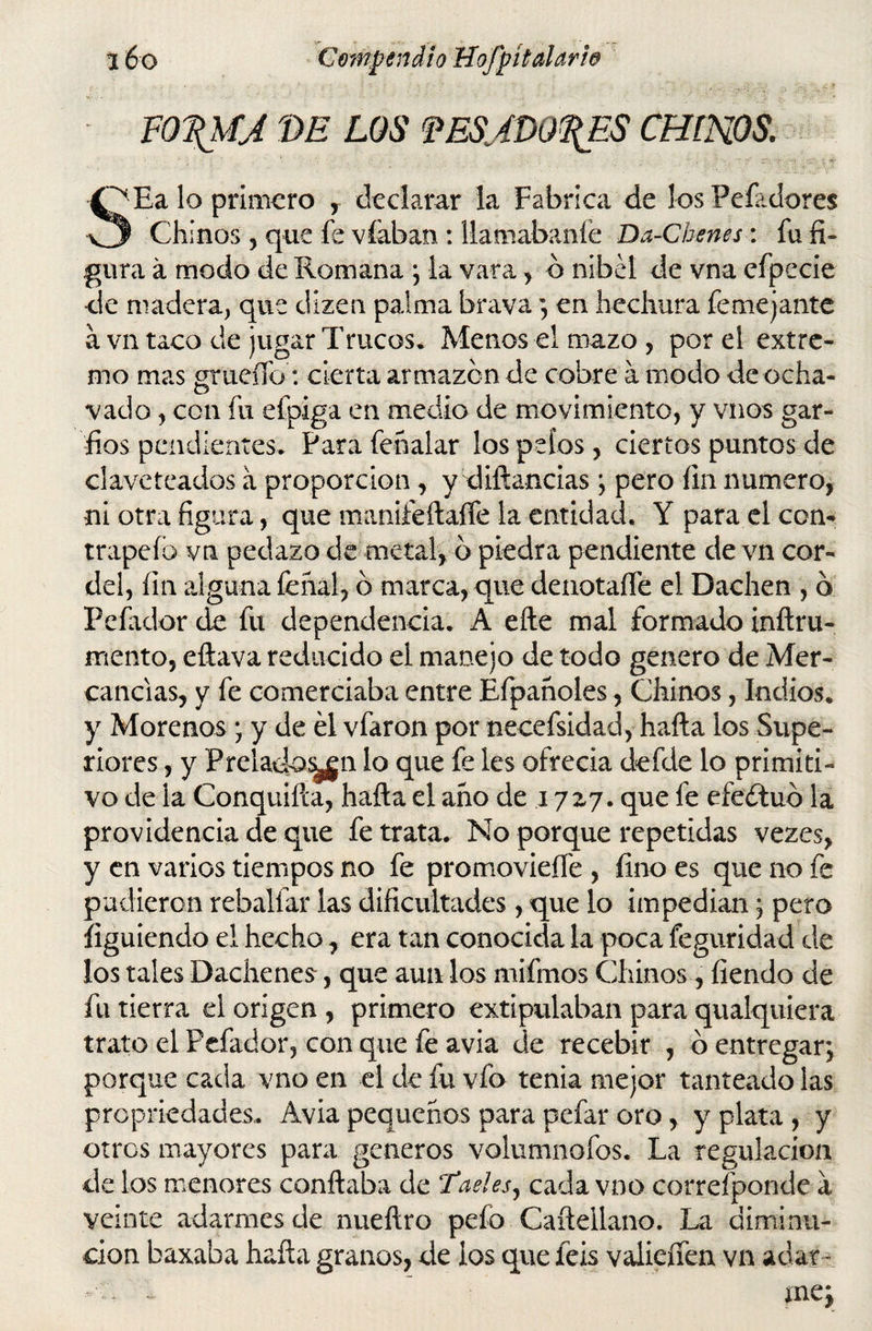 F0\MJ VE LOS fESJDO^ES CHINOS. SEa lo primero , declarar la Fabrica de los Peladores Chinos , que fe víaban : llamábanle Da-Chenes: fu fi¬ gura á modo de Romana ; la vara, ó nibel de vna efpecíe de madera, que dizen palma brava ; en hechura femejante á vn taco de jugar Trucos* Menos el mazo, por el extre¬ mo mas grueíío: cierta armazón de cobre a modo de ocha¬ vado , con fu eípiga en medio de movimiento, y vnos gar¬ fios pendientes* Para fehalar los pelos, ciertos puntos de claveteados a proporción, y diftancias ; pero fin numero, ni otra figura, que manifeftaífe la entidad. Y para el con¬ trapelo vn pedazo de metal, b piedra pendiente de vn cor¬ del, fin alguna fehal, b marca, que deiiotaífe el Dachen , b Pelador de fu dependencia. A elle mal formado inftru- mento, eftava reducido el manejo de todo genero de Mer¬ cancías, y fe comerciaba entre Efpanoles, Chinos, Indios* y Morenos ; y de él vfaron por necefsidad, halla los Supe¬ riores , y Prelado^gn lo que fe les ofrecía defde lo primiti¬ vo ele la Conquilla, halla el ano de iyzj. que fe efeélub la providencia de que fe trata. No porque repetidas vez es, y en varios tiempos no fe promovieífe , fino es que no fe pudieron rehallar las dificultades, que lo impedían ; pero ílguiendo el hecho 7 era tan conocida la poca feguridad de los tales Dachenes, que aun los mifmos Chinos, fiendo de fu tierra el origen , primero extipulaban para qualquiera trato el Pefador, conque fe avia de recebir , o entregar; porque cada vno en el de fu vfo tenia mejor tanteado las propriedades. Avia pequeños para pefar oro, y plata , y otros mayores para géneros volumnofos. La regulación de los menores confiaba de Taeles, cada vno correfponde a veinte adarmes de nueftro pefo Caítellano. La diminu¬ ción baxaba halla granos, de ios que feis valieífen vn adar -