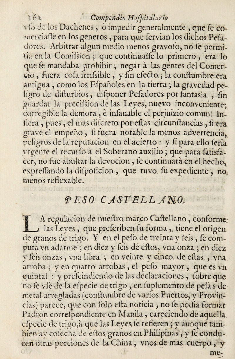 víb Je los Dachenes, ó impedir generalmente , que fe Co» nierciaíTe en los géneros, para que íervian los dichos Peía- dores. Arbitrar algún medio menos gravólo, no fe permi¬ tía en la Comifsion ; que continuaíTe lo primero , era lo que fe mandaba prohibir *, negar a las gentes del Comer¬ cio y fuera cofa irrifsible , y fin efeftoq la conftumbre era antigua , como los Efpañoles en la tierra ; la gravedad pe¬ ligro de dillurbios, difponer Pefadores por fantasía , fin guardar la preciísion de las Leyes, nuevo inconveniente; corregible la demora , é infanáble el perjuizio común! In¬ fiera , pues, el mas dlicreta por ellas oircunílancias, íl era grave el empeño , íi fuera notable la menos advertencia, peligros de la reputación en el acierto : y íi para ello feria vrgente el recurío a el Soberano auxilio; que.para.fatisfa- cer, no fue abultar la devoción , fe continuara en el hecho, expreífando la difpoíicion , que tuvo fu expediente , no, menos reflexable. f ES0 CJSTELLJMOi LA regulación de nueílro marco Cafteilano, conforme: las Leyes, que prefcribea fu forma h tiene el origen de granos de trigo. Y en el pefo de treinta y feis, fe com¬ puta vn adarme ; en diez y feis de ellos, vna onza ; en diez y feis onzas, vna libra *, en veinte y cinco, de ellas , vna arroba: v en quatro arrobas, el pefo mayor, que es vn quintal : y preícindiendo de las declaraciones, fobreque no fe vfe de la efpecie de trigo , en íliplemento de peía s de metal arregladas (conftumbre de varios Puertos, y Provin¬ cias) parece, que con folo ella noticia , no fe podia formar Padrón correfpondiente en Manila, careciendo de aquella efpecie de trigo,a que las Leyes fe refieren j. y aunque tam¬ bién ay cofecha de ellos graíios en Phxlipinas, y fe condu¬ cen otras porciones de la China, vnosdemas cuerpo, y me-