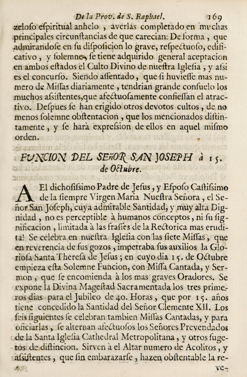 zelofo efpiritual anhelo , averias completado en muchas principales circunftancias de que carecían: De forma , que admirándole en fu difpoíicion lo grave, refpebtuofo, cdifi- cativo , y lolemne^ fe tiene adquirido general aceptación en ambos eftados el Culto Divino de nueftra íglelia , y afsi es el concurfo. Siendo aífentado, que íi huvieífe mas nu¬ mero de Midas diariamente , tendrían grande confuelo los muchos afsiftentes,que afeíluofamente confieífan el atrac¬ tivo. Defpues fe han erigido otros devotos cultos , de no menos folemne obftentacion , que los mencionados difun¬ tamente , y fe hara exprefsion de ellos en aquel mifmo orden. * FUNCION DEL SEnOTl SJN }0SEFH d 15. deQIlkbre. >■>■/ -y ■' \ A El dichoíifsimo Padre de Jefus, y Efpoíb Caífifsimo de la fiempre Virgen María Nueftra Señora , el Se¬ ñor San Jofeph, cuya admirable Santidad, y muy alta Dig¬ nidad , no es perceptible a humanos conceptos, ni fu lig¬ nificación , limitada a las fraífes de la Rectorica mas erudi¬ ta! Se celebra en nueftra Igleíia con las líete Miífas, que en reverencia de fus gozos, impetraba fus auxilios la Glo¬ rióla SantaTherefa de Jefus *, en cuyodia 1 5. de Octubre empieza efta Solemne Función, con MiíTa Cantada, y Ser¬ món , que fe encomienda a los mas graves Oradores. Se expone la Divina Mageftad Sacramentada los tres prime.- ros días para el Jubileo de 40. Horas, que por 1 <;. años tiene concedido la Santidad del Señor Clemente XII. Los ibis íiguientes fe celebran también Miífas Cantadas, y para oficiarlas, fe alternan afectuofos los Señores Prevendados ede la Santa Igleíia Cathedral Metropolitana, y otros fuge- tos de diftincion. Sirvren a el Altar numero de Acólitos, y afsiitentcs, que fin. embarazarfe , hazen obftentable la re-