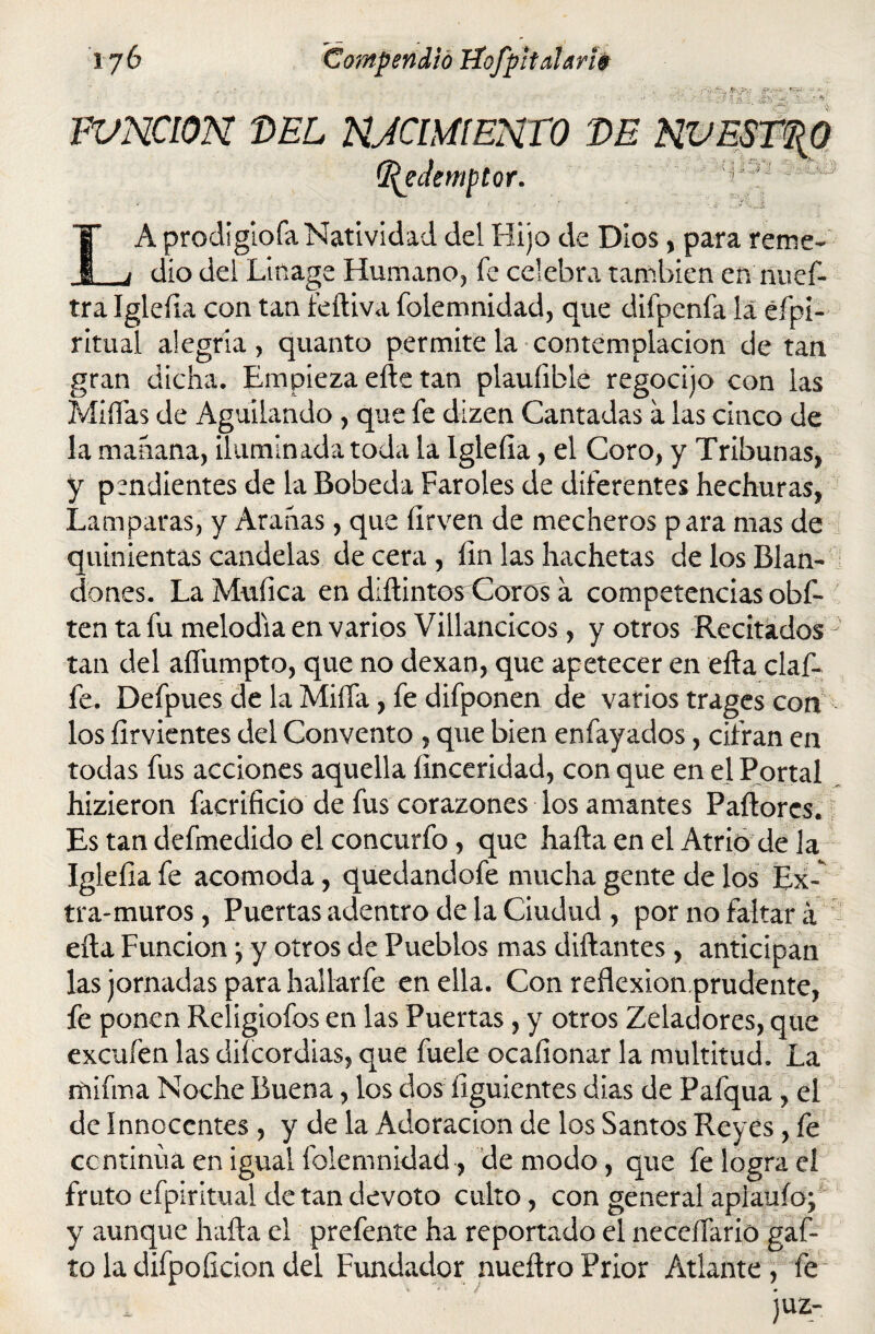 FVNCION DEL NJCimENTO DE NVEST${0 d^eJemptor. IA prodigiofa Natividad del Hijo de Dios, para reme- dio del Linage Humano, fe celebra también en nuef- tra Igleíia con tan íediva folemnidad, que difpenfa la éfpi- ritual alegría, quanto permite la contemplación de tan gran dicha. Empieza ede tan plauíible regocijo con las MiíTas de Aguilando , que fe dizen Cantadas a las cinco de la mahana, iluminada toda la Igleíia, el Coro, y Tribunas, y pendientes de la Bobeda Faroles de diferentes hechuras, Lamparas, y Aranas, que íirven de mecheros para mas de quinientas candelas de cera , íin las hachetas de los Blan¬ dones. La Muíica en didintos Coros a competencias obf- ten ta fu melodía en varios Villancicos, y otros RecitadosJ tan del aífumpto, que no dexan, que apetecer en eda claf- fe. Defpues de la Milla, fe difponen de varios trages con los ílrvientes del Convento , que bien enfayados, cifran en todas fus acciones aquella linceridad, con que en el Portal hizieron facrificio de fus corazones los amantes P adores. Es tan defmedido el concurfo , que hada en el Atrio de la Igleíia fe acomoda, quedandofe mucha gente de los Ex- tra-muros, Puertas adentro de la Ciudud , por no faltará eíla Función *, y otros de Pueblos mas didantes , anticipan las jomadas para hallarfe en ella. Con reflexion.prudente, fe ponen Religiofos en las Puertas, y otros Zeladores, que excuíen las diícordias, que fuele ocaíionar la multitud. La ruifma Noche Buena, los dos íiguientes dias de Pafqua , el de Innocentes , y de la Adoración de los Santos Reyes, fe continúa en igual folemnidad, de modo, que fe logra el fruto efpiritual de tan devoto culto, con general aplaufo; y aunque hada el prefente ha reportado el neceífario gaf- toladifpoíiciondel Fundador nuedroPrior Atlante, fe JUZ-