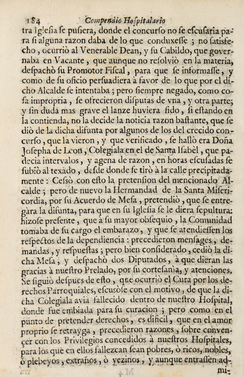 i Jij. Compendió Hospitalario ira Iglefia fe puñera, donde el concurro no fe eícufaria pa¬ ra fi alguna razón daba de lo que conduxelfe ; no íatisfe- cho, ocurrió al Venerable Dean, y fu Cabildo, que gover- naba en Vacante , que aunque no refúlvió en la materia, defpachó fu Promotor Fifcal, para que fe informaífe, y como de fu oficio perfuadiera a favor de lo que por el di¬ cho Alcalde fe intentaba: pero fiempre negado, como co¬ fa impropria, fe ofrecieron difputas de vna , y otra parte; y fin duda mas grave el lanze huviera fido, íi efiando en la contienda, no la decide la noticia razón bailante, que fe dio de la dicha difunta por algunos de los del crecido con- curfo, que la vieron , y que verificado , fe halló era Doña loíepha de Leort, Colegiala en el de Santa lfabél, que pa¬ decía intervalos, y agena de razón , en horas efcufadas fe fubíó al texádo, defde donde fe tiró a la calle precipitada¬ mente : Cefsó con ello la prctenfion del mencionado Al¬ calde ; pero de nuevo la Hermandad de la Santa Miferi- cordia, por fu Acuerdo de Mefa, pretendió , que fe entre¬ gara la difunta, para que en fu Igleíia fe le diera fepultura: hizofe prefente, que a fu mayor obfequio , la Comunidad tomaba de fu cargo el embarazo, y que fe atendieffén los reípedtos de la dependiencia : precedieron menfages, de¬ mandas , y refpueftas; pero bien confiderado, cedió la di¬ cha Mefa, y defpachó dos Diputados, a que dieran las gracias a nueftro Prelado, por fu cortefama, y atenciones. Se figuió defpues de efto , que ocurrió el Cura por los de¬ rechos Parroquiales, efcusóíe con el motivo, de que la di¬ cha Colegiala aviá fallecido dentro de nueftro Hofpital, donde fue embiada para fu curación ; pero como en el punto de pretender derechos, es difícil, que en el amor proprio fe retrayga , precedieron razones, fobre conven¬ cer con los Privilegios concedidos a nueftros Hofpitales, para los que en ellos fallezcan fean pobres, ó ricos, nobles, ó plebeyos, extraños, ó vezinos, y aunque entraílen ad-