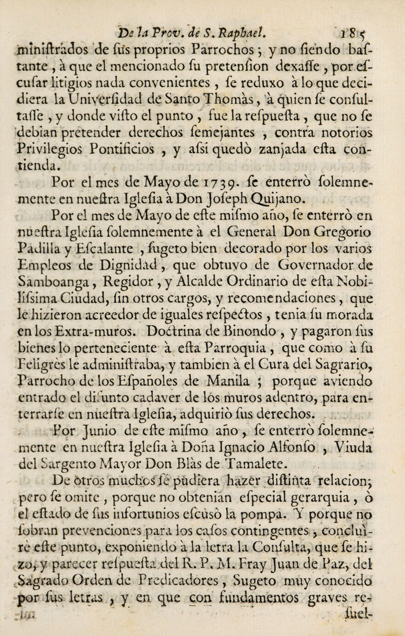 iruniftrados de fus proprios Parrochos *, y no íiendo baf* tante , a que el mencionado fu pretenlion dexaffe , por ef- cufar litigios nada convenientes, fe reduxo a lo que deci¬ diera la Univeríidad dé Santo Thomas, a quien fe conful- taífe , y donde vifto el punto , fue la refpuefta , que no fe debían pretender derechos femejantes , contra notorios Privilegios Pontificios , y afsi quedó zanjada efta con¬ tienda. Por el mes de Mayo de 1739- fe enterró folemne- mente en nueftra Iglefia a Don Jofeph Quijano. Por el mes de Mayo de efte mifmo ano, fe enterró en nueftra Iglefia folemnemente a el General Don Gregorio Padilla y Efcalante , fageto bien decorado por los varios Empleos de Dignidad , que obtuvo de Governador de Samboanga, Regidor , y Alcalde Ordinario de efta Nobi¬ lísima Ciudad, fin otros cargos, y recomendaciones, que le hizieron acreedor de iguales refpeétos, tenia íu morada en los Extra-muros. Doctrina de Rinondo , y pagaron fus bienes lo perteneciente a efta Parroquia , que como a fu Feligrés le adminiftraba, y también a el Cura del Sagrario, Parrocho de los Efpanoles de Manila ; porque aviendo entrado el difunto cadáver de los muros adentro, para en¬ terrarle en nueftra Iglefia, adquirió fus derechos. Por Junio de efte mifmo año , fe enterró folemne¬ mente en nueftra Iglefia á Doña Ignacio Alfonfo , Viuda del Sargento Mayor Don Blas de Tamalete. De otros muchos fe pudiera hazer diftiñta relación\ pero fe omite , porque no obtenían efpecial gerarquia , ó el citado de fus infortunios efeusó la pompa. Y porque no fobran prevenciones para los cafes contingentes, conclui¬ ré efte punto, exponiendo a la letra la Confuirá, que fe hi~ rZo, y parecer refpuefta del R. P, M. Fray Juan de Paz, del Sagrado Orden de Predicadores, Sugeto muy conocido por fus letras. , y en. que con fundamentos graves re- r.iai ' *•' * ^ • - / fueb