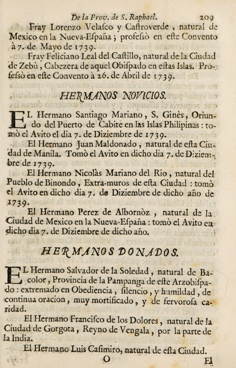 Fray Lorenzo Velafco y Caftroverde , natural de México en la Nueva-Efpaña j profefsd en efte Convento a 7. de Mayo de 17 3 9. Frav Feliciano Leal del Cadillo, natural de la Ciudad de Zebíi, Cabezera de aquel Obifpado en eñas Islas. Pro- fefsó en efte Convento a 26. de Abril de 1739. HE\MJN0S nonCWS. < „ ^ * .. . . . s \ . - i * íij L x 1- Síx ' .* y' f ‘I EL Hermano Santiago Mariano, S. Ginés, Oriun¬ do del Puerto de Cabite en las Islas Philipinas: to¬ mo el Avito el día 7. de Diziembre de 17 3 9. El Hermano Juan Maldonado , natural de efta Ciu¬ dad de Manila. Tomó el Avito en dicho dia 7,. de Diziem- bredei739. El Hermano Nicolás Mariano del Rio , natural deí Pueblo de Binondo, Extra-muros de efta Ciudad : tomó el Avito en dicho dia 7. de Diziembre de dicho año de 1739- El Hermano Perez de Albornoz , natural de la Ciudad de México en la Nueva-Efpaña : tomó el Avito em dicho dia 7. de Diziembre de dicho año. ME^UjmS V0NJD08. EL Hermano Salvador de la Soledad , natural de Ba¬ ratar , Provincia de la Pampanga de efte Arzobifpa- do : extremado en Obediencia, filencio, y humildad , de continua oración ? muy mortificado ^ y de fervoróla ca¬ ridad. El Hermano Francifco de los Dotares, natural de la Ciudad de Gorgota, Reyno de Véngala, por la parte de la India. \ ■ > . V El Hermano Luis Cafimiro, natural de eíla Ciudad. - O H