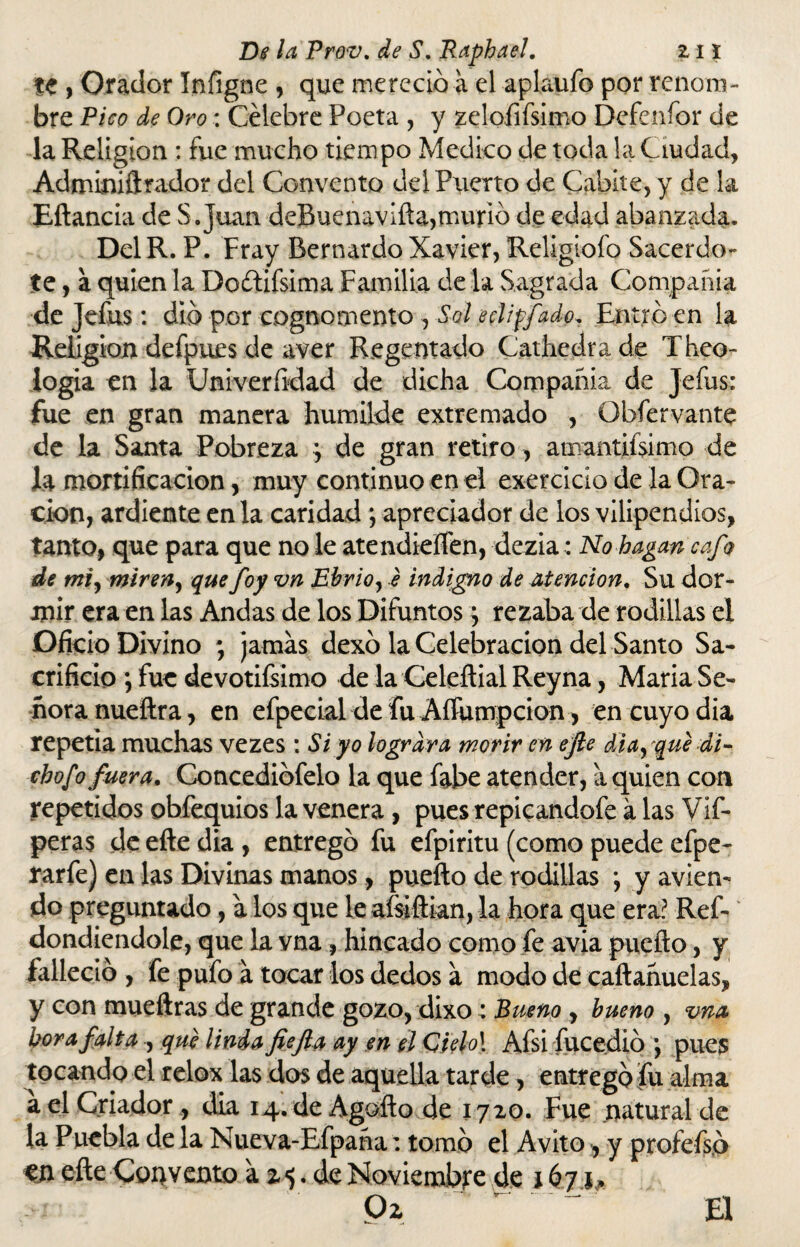 te , Orador Infigne , que mereció a el aplaufo por renom¬ bre Pico de Oro: Célebre Poeta , y zeloíifsimo Defeníor de la Religión : fue mucho tiempo Medico de toda la Ciudad, Adminiftrador del Convento del Puerto de Cabite, y de la Eftancia de S.juan deBuenavifta,murió de edad abanzada. DelR. P. Fray Bernardo Xavier, Religiofo Sacerdo¬ te , a quien la Doítifsima Familia de la Sagrada Compañía de Jefus: dió por cognomento , Sol e di ffado, Entró en la Religión defpues de aver Regentado Cathedrade Theo- logia en la Univerftdad de dicha Compañía de Jefus: fue en gran manera humilde extremado , Obfervante de la Santa Pobreza *, de gran retiro, amantiísimo de la mortificación, muy continuo en el exercicio de la Ora¬ ción, ardiente en la caridad ; apreciador de los vilipendios, tanto, que para que no le atendieílén, dezia: No hagan cafo de mi, miren, quefoy vn Ebrio, e indigno de Mención. Su dor¬ mir era en las Andas de los Difuntos 5 rezaba de rodillas el Oficio Divino ; jamas dexó la Celebración del Santo Sa¬ crificio ; fue devotifsimo de la Celeftial Reyna, María Se¬ ñora nueftra, en efpecial de fu Aííumpcion, en cuyo dia repetía muchas vezes : Si yo lograra morir en ejle diasque di¬ cho f o fuera. Concediófelo la que fabe atender, a quien con repetidos obfequios la venera, pues repicandofe á las Vif- peras de efte dia , entregó fu efpiritu (como puede efpe- rarfe) en las Divinas manos, puefto de rodillas •, y avien¬ do preguntado, a los que le aísiftian, la hora que era: Ref- dondiendole, que la vna, hincado como fe avia puefto, y falleció , fe pufo a tocar los dedos a modo de caftañuelas, y con mueftras de grande gozo, dixo: Bueno , bueno , vna hora falta , que linda fiefia ay en el Qielo\ Afsi fucedió pues tocando el relox las dos de aquella tarde, entrego fu alma a el Criador, dia 14. de Agofto de 1720. Fue natural de la Puebla de la Nueva-Efpaña: tomó el Avito * y profefs.ó m efte Convento by de Noviembre de 167 í »