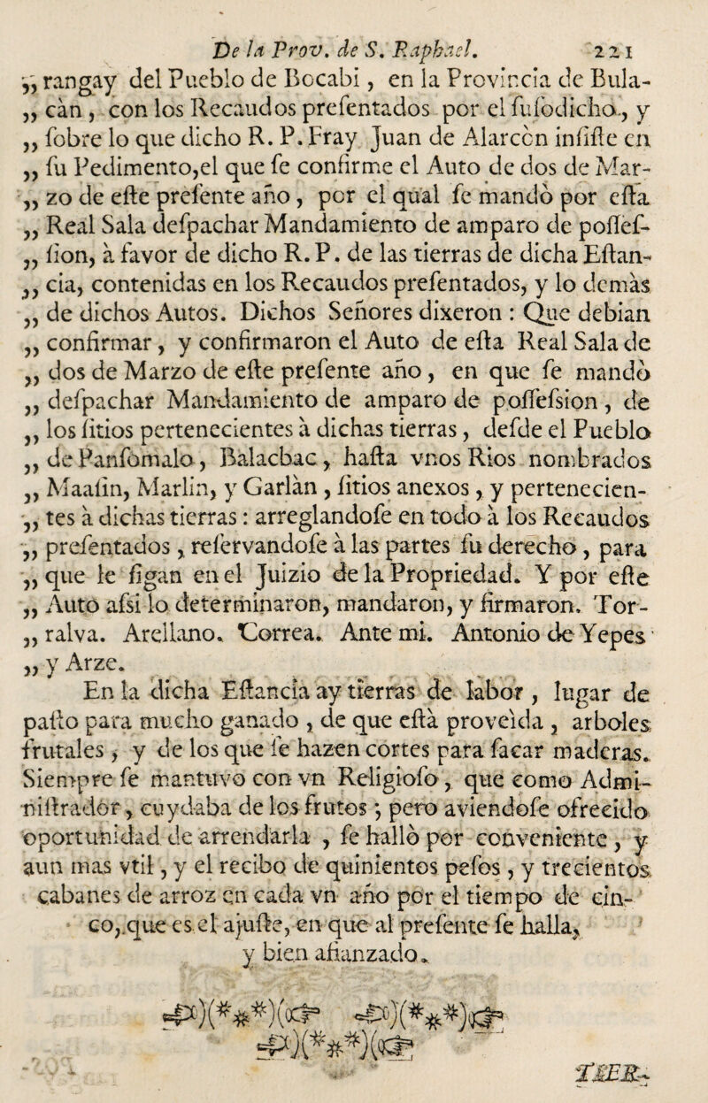 n rangay del Pueblo de Bocabi, en la Provincia de Bula- „ can , con los Recaudos prefentados por el fufodichd, y ,, fobre lo que dicho R. P. Fray Juan de Alarccn iníifle en „ fu Pedimento,el que fe confirme el Auto de dos de Mar- „ zo de efte prefente año, por el qual fe mandó por efta „ Real Sala defpachar Mandamiento de amparo de poílef- „ íion, a favor de dicho R. P. de las tierras de dicha Eftan- „ cia, contenidas en los Recaudos prefentados, y lo demas „ de dichos Autos. Dichos Señores dixeron : Que debían ,, confirmar, y confirmaron el Auto de efta Real Sala de „ dos de Marzo de eñe prefente año, en que fe mandó „ defpachar Mandamiento de amparo de poífefsion , de j, los litios pertenecientes a dichas tierras, defde el Puebla 5, dePanfomala, Ralacbac, hafta vnosRios nombrados 3, Maaíin, Marlin, y Garlan , litios anexos, y pertenecien- ,, tes a dichas tierras: arreglandofe en todo a los Recaudos „ prefentados, reíervandofe a las partes fu derecho, para „ que le ligan en el Juizio de la Propriedad. Y por eñe „ Auto afsilo determinaron, mandaron, y firmaron. Tor- „ralva. Areilono. torrea. Ante mi. Antonio de Yepes „ y Arze. En la dicha Eftancia ay tierras de labor , lugar de pallo para mucho ganado , de que efta proveída , arboles frutales, y de los que fe hazen cortes para facar maderas. Siempre fe mantuvo con vn Religiofo , que como Admi- niftradór, cu y daba de los frutos *, pero aviendofe ofrecido oportunidad de arrendarla , fe halló per conveniente, y aun mas vtil, y el recibo de quinientos pefos, y trecientos cabanes de arroz en cada vn año por el tiempo de cin¬ co,,que es el ajufte, en que al prefente fe halla, y bien afianzado^ ^)(###)^