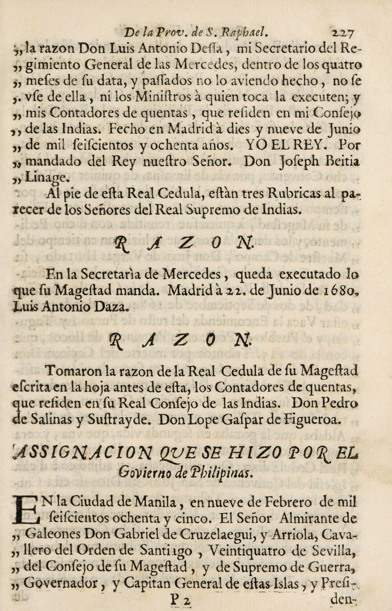 o la razón Don Luis Antonio Defía, mi Secretario del Re - o gimiento General de las Mercedes, dentro de losquatro ó mefes de fu data, y paíTados no lo aviendo hecho, no fe j. vfe de ella , ni los Miniftros a quien toca la executen; y o mis Contadores de quentas, que refiden en mi Confejo ,, de las Indias. Fecho en Madrid a dies y nueve de Junio „ de mil feifcientos y ochenta años. YO EL REY. Por mandado del Rey nueftro Señor. Don Jofeph Beitia » Linage. Al pie de efta Real Cédula, eftan tres Rubricas al pa¬ decer de los Señores del Real Supremo de Indias. ^ J Z 0 7SL En la Secretaria de Mercedes, queda executado lo que fu Mageftad manda. Madrid a 22. de Junio de 1680, Luis Antonio Daza. \ a z o n Tomaron la razón de la Real Cédula de fu Mageftad efcrita en la hoja antes de efta, los Contadores de quentas, que refiden en fu Real Confejo de las Indias. Don Pedro de Salinas y Suftrayde. Don Lope Gafpar de Figueroa. JSSIGTSLACION QVESE HIZO PO^EL GoVierno de Tbilipinás. EN la Ciudad de Manila, en nueve de Febrero de mil feifcientos ochenta y cinco. El Señor Almirante de ,, Galeones Don Gabriel de Cruzelaegui, y Arrióla, Cava- ollero del Orden de Samugo , Veintiquatro de Sevilla, o del Confejo de fu Mageftad , y de Supremo de Guerra, o Governador, y Capitán General de eftas Islas ^ y Preíi-