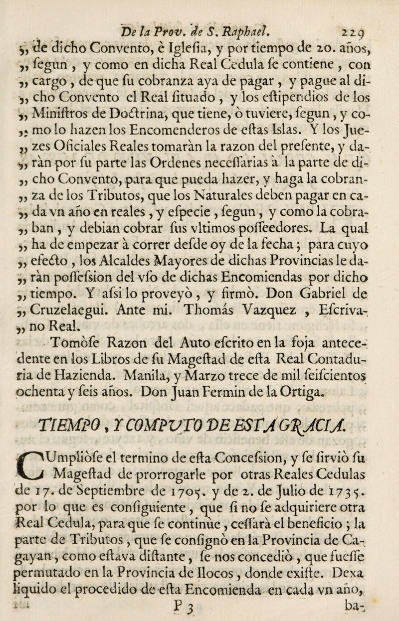 tic dicho Convento, é Iglefia, y por tiempo de 20. años, „ fegun , y como en dicha Real Cédula íe contiene , con ,, cargo , de que fu cobranza aya de pagar , y pague al di- 5, cho Convento el Real íituado , y los eftipendios de los „ Miniftros de Doctrina, que tiene, 6 tuviere, fegun, y co- mo lo hazen los Encomenderos de eftas Islas. Y los Jue- v zes Oficiales Reales tomaran la razón del prefente, y da- ran por fu parte las Ordenes neeeíTarias a la parte de cli- 5, cho Convento, para que pueda liazer, y haga la cobran- „ za de los Tributos, que los Naturales deben pagar en ca- n da vn año en reales , y efpecie , fegun, y como la cobra- „ ban , y debían cobrar fus vltimos poífeedores. La qual ,, ha de empezar a correr defde oy de la fecha; para cuyo „ efe¿to , los Alcaldes Mayores de dichas Provincias le da- „ ran poífefsion del vfo de dichas Encomiendas por dicho ,, tiempo. Y afsi lo proveyó, y firmo. Don Gabriel de ,, Cruzelaegui. Ante mi. Thomás Vázquez , Efcriva- „ no Real. Tómbfe Razón del Auto efcrito en la foja antece¬ dente en los Libros de fu Mageftad de efta Real Contadu¬ ría de Hazienda. Manila, y Marzo trece de mil feifcientos ochenta y feis años. Don Juan Fermín de la Ortiga. * ,j TIEMPO, r COMPUTO T>E ESTJG\JCIJ. CUmplibfe el termino de efta Concefsion, y fe íirvio fu Mageftad de prorrogarle por otras Reales Cédulas de 17. de Septiembre de 170*5. y de 2. de Julio de 1735. por lo que es configuíente , que íi no fe adquiriere otra Real Cédula, para que fe continué, ceñara el beneficio ; la parte de Tributos, que fe confignoen la Provincia de Ca- gayan, como eftava diñante, íe nos concedió , que fuelle permutado en la Provincia de llocos, donde exifte. Dexa liquido el procedido de efta Encomienda en cada vn año, * ; P 3 ba-