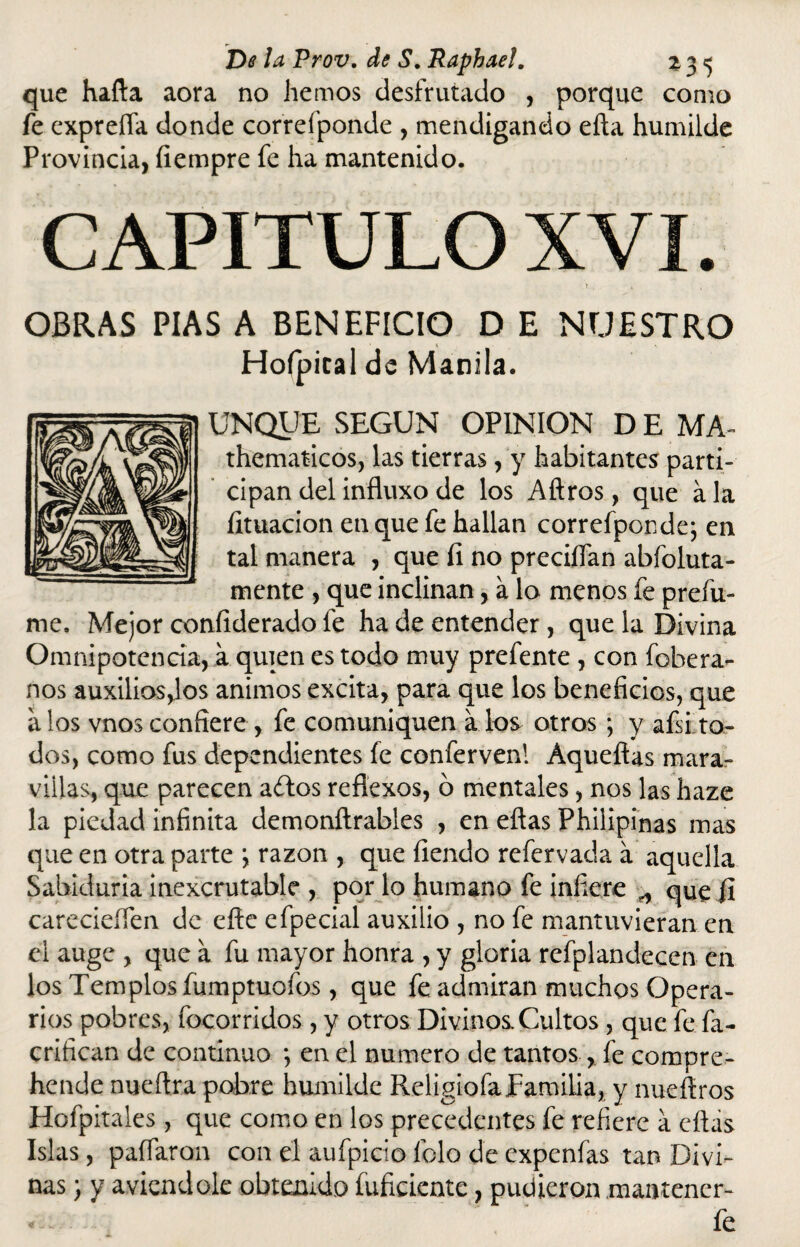 que halla aora no hemos desfrutado , porque como fe expreíía donde correí'ponde , mendigando ella humilde Provincia, fiempre fe ha mantenido. CAPITULO XVI. ! • t , OBRAS PIAS A BENEFICIO D E NUESTRO Hofpical de Manila. UNQUE SEGUN OPINION D E MA- thematicos, las tierras, y habitantes parti¬ cipan del influxo de los Aftros, que á la limación en que fe hallan correfpon de; en tal manera , que íi no precilfan abfoluta- mente , que inclinan, a lo menos fe prefu¬ me. Mejor confiderado fe ha de entender , que la Divina Omnipotencia, a quien es todo muy prefente , con fobera- nos auxilios,los ánimos excita, para que los beneficios, que a los vnos confiere , fe comuniquen a los otros ; y afii.to¬ dos, como fus dependientes fe confervenl Aquellas mara¬ villas, que parecen a£los reflexos, ó mentales, nos las haze la piedad infinita demonítrables , en ellas Philipinas mas que en otra parte ; razón , que Tiendo refervada a aquella Sabiduría inexcrutable , por lo humano fe infiere „ que ji carecieífen de elle efpecial auxilio , no fe mantuvieran en el auge , que a fu mayor honra , y gloria refplandecen en los Templos fumptuofos, que fe admiran muchos Opera¬ rios pobres, focorridos, y otros Divinos Cultos , que fe fa- crifican de continuo *, en el numero de tantos , fe compre- hende nueílra pobre humilde Religiofa familia, y nueftros Hofpitales, que como en los precedentes fe refiere a ellas Islas, paífaron con el aufpicio lelo de expenfas tan Divi¬ nas } y aviendole obtenido fuficiente, pudieron .mantencr- « fe