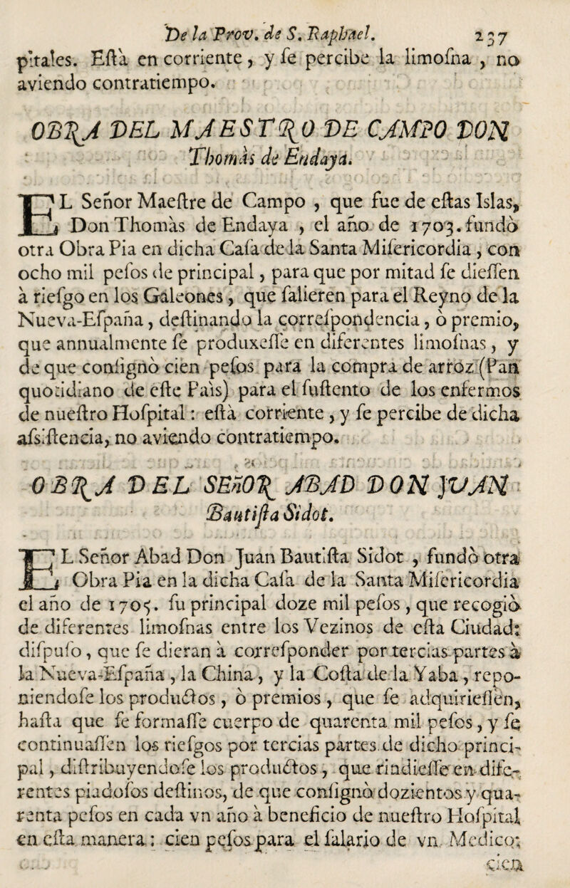 pítales. Efta en corriente, y fe percibe la limofna , no aviendo contratiempo. 0D\A DEL MJESTOCO DE CJMPO DOH Tbomas di Endaya. ' j \ S ■ i ' i • .. EL Señor Maeftre de Campo , que fue de eílas Islas, DonThomas de Endaya , el ano de 1703. fundo otra Obra Fia en dicha Cafa de la Santa Miíericordia , con ocho mil pelos de principal 5 para que por mitad fe dieffen á riefgo en los Galeones, que falieren para el Reyno de la Nueva-Efpaña, dcftinando la correfpondencia, ó premio, que animalmente fe produxeífe en diferentes limofnas, y de que conlignó cien pefos para la compra de arroz (Pan quohdiano de cite País) para el fuñento de los enfermos de nueítro Hofpital: eftá corriente , y fe percibe de dicha afsiftencia, no aviendo contratiempo. 4 A OB\J DEL SEñO\ JBJD D ON ]VJH Baiétijta Sidot. L Señor Abad Don Juan Bautlfta Sidot , fundó otra _j Obra Fia en la dicha Caía de la Santa Miíericordia el año de 170^. fu principal doze mil pefos, que recogió de diferentes limofnas entre losVezinos de cita Ciudad: difpufo, que fe dieran a correfponder por tercias partes a la Nueva-Efpaña , la China, y la Coila de la Yaba, repo- niendofe los productos, ó premios, que fe adquirieílen, harta que fe formaífe cuerpo de quarenta mil pefos > y fe continuaílen los riefgos por tercias partes.de dicho princi¬ pal , diüribuyendofe los produdtos , que nndi.eííe en dife¬ rentes piadofos deüinos, de que conlignó dozientos y qua¬ renta pefos en cada vn año a beneficio de nueflro Hofpítal en cíla manera.: cien pefos para elfalariode vn Medico; £ f
