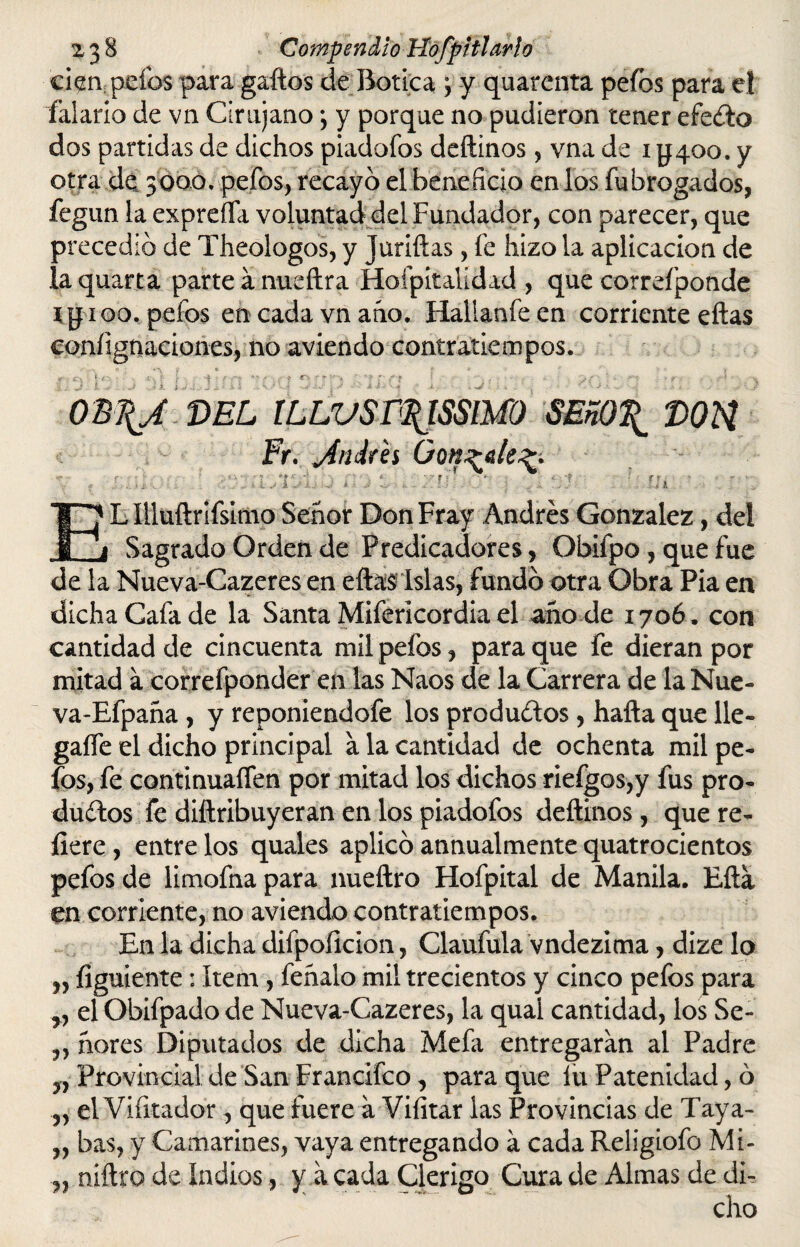 zjS Compendio Hofpitlarlo cien peías para gaftos de Botica \ y quarenta peíbs para el falario de vn Cirujano*, y porque no pudieron tener efe&o dos partidas de dichos piadofos deftinos, vna de i yqoo. y otra de 5000. pefos, recayó el beneficio en los fubrogados, fegun la exprefla voluntad del Fundador, con parecer, que precedió de Theologos, y Juriftas, fe hizo la aplicación de laquarta parte ánudtra Hoípitalídad , que correíponde Mí1 00. pelos en cada vn año. Hallanfe en corriente eftas eoníignaciones, no aviendo contratiempos. 0B\J DEL lLLVSr$lSSMO SEñO\ DOU Fr. jfiiiirés González. ; ; * i • - B • * v. -f ■ r t- . ■ - . • f . . ... •> 1 j I.sxj. j i j „ U . ; . Ui . Lllluftrifsimo Señor Don Fray Andrés González, del Sagrado Orden de Predicadores, Obiípo, que fue de la Nueva-Cazeres en eftas lslas, fundó otra Obra Pia en dicha Cafa de la Santa Mifericordia el año de 1706. con cantidad de cincuenta mil pefos, para que fe dieran por mitad a correfponder en las Naos de la Carrera de laNue- va-Efpaña , y reponiendofe los productos, halla que lie- gaífe el dicho principal a la cantidad de ochenta mil pe¬ fos, fe continuaren por mitad los dichos riefgos,y fus pro¬ ducios íe diílribuyeran en los piadofos deftinos, que re¬ fiere , entre los quales aplicó annualmente quatrocientos pefos de limofna para nueftro Hofpital de Manila. Efta en corriente, no aviendo contratiempos. En 1a, dicha difpoficion, Claufula vndezima, dize lo „ figuiente : ítem , feñalo mil trecientos y cinco pefos para el Obifpadode Nueva-Cazeres, la qual cantidad, los Se- „ ñores Diputados de dicha Mefa entregaran al Padre yy Provincial de San Francifco, para que fu Patenidad, ó „ el Vibrador, que fuere a Vifitar las Provincias de Taya- „ bas, y Camarines, vaya entregando á cada Religiofo Mi- „ niftro de indios, y á cada Clérigo Cura de Almas de di¬ cho