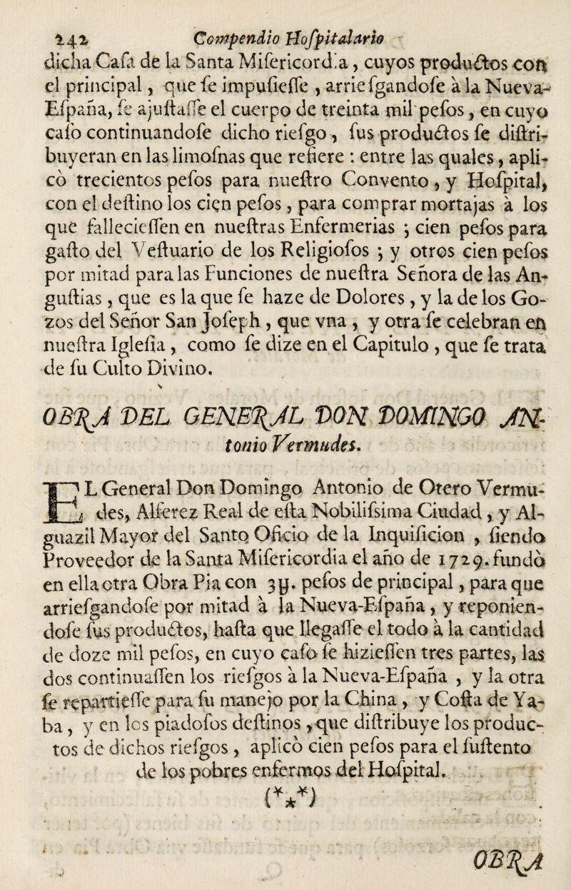 dicha Cafa de la Santa MifericorcLa, cuyos productos cot% el principal, que fe impufiefie , arrie fgandofe a la Nueva-1 Efpaña, fe ajuítaífe el cuerpo de treinta mil pefos , en cuyo cafo continuandofe dicho riefgo , fus produílos fe diílri- huyeran en las limofnas que refiere : entre las quales, apli¬ co trecientos pefos para nueftro Convento , y Hofpital, con el deftino los cien pefos, para comprar mortajas á los que fallecieífen en nueftras Enfermerías , cien pefos para gaílo del Vcftuario de los Religiofos *, y otros cien pefos por mitad paralas Funciones de nuefira Señora de las An¬ guillas 3 que es la que fe haze de Dolores, y la de los Go¬ zos del Señor San Jofeph , que vna , y otra fe celebran en nueftra ígleíia, como fe dize en el Capitulo , que fe trata de fu Culto Divino. OB\J DEL GEHE%AL DON DOMINGO JN- tonio Vetmtides. EL General Don Domingo Antonio de Otero Vermu- ¡ des, Alférez Real de ella Nobilifsima Ciudad, y Al- guazil Mayor del Santo Oficio de la Inquificion , íiendo Proveedor de la Santa Mifericordia el año de 1729. fundo en ella otra Obra Pia con jy. pefos de principal, para que arriefgandofe por mitad a la Nueva-Efpaña, y reponien- dofe fus productos, baila que llegaífe el todo a la cantidad de dozc mil pefos, en cuyo cafoíe hizieííen tres partes, las dos continuaííen los riefgos a la Nueva-Efpaña , y la otra fe re par? i eñe para fu manejo por la China, y Cofía de Ya¬ ba , y en les piadofos deílinos, que diflribuye los produc¬ tos de dichos riefgos, aplico cien pefos para el fuílento de los pobres enfermos del Hafpital. {***)