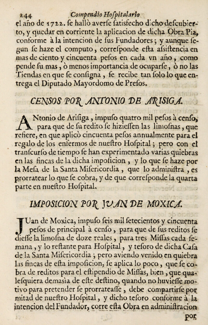 el año de 1721. fe halló averíe fatisfecho dicho defeubier- to, y quedar en corriente la aplicación de dicha Obra Fia, conforme a la intención de fus Fundadores; y aunque fe- gun fe haze el computo, correfponde efta afsiftencia en mas de ciento y cincuenta pefos en cada vn ano > como pende fu mas, ó menos importancia de ocuparfe, ó no las Tiendas en que fe configna , fe recibe tan folo lo que en¬ trega el Diputado Mayordomo de Prefos. CENSOS P0\ JNT0N10 VE J^ISIGJ. ANtonio de Áriílga, impufo quatro mil pefos a cenío, para que de fu rédito fe hizieífen las limofnas, que refiere, en que aplicó cincuenta pefos annualmente para el regalo de los enfermos de nueftro Hofpital \ pero con el tranfeurfo de tiempo fe han experimentada varias quiebras en las fincas de la dicha iropoficion , y lo que fe haze por la Mefa de la Santa Mifericordia , que lo adminiftra , es prorratear lo que fe cobra, y de que correfponde la quarta parte en nueftro Hofpital-. IMPOSICION P0\ )VJN VE MOXICJ. TTUan de Moxica, impufo feis mil fetecientos y cincuenta pefos de principal a cenfo , para que de fus reditos fe dieffe la limofna de doze reales, para tres Millas cada fe- mana , y lo reftante para Hofpital, y teforo de dicha Cafa de la Santa Mifericordia \ pero aviendo venido en quiebra las fincas de efta impoficion, fe aplica lo poco, que fe co¬ bra de reditos para el eftipendío de Millas, bien, que qua- lefquiera demasía de efte deftino, quando no huvieífe mo¬ tivo para pretender fe prorrateare , debe compartirfe por mitad de nueftro Hofpital, y dicho teforo conforme á la intención del Fundador* corre efta Obra en adminiftra don P°S