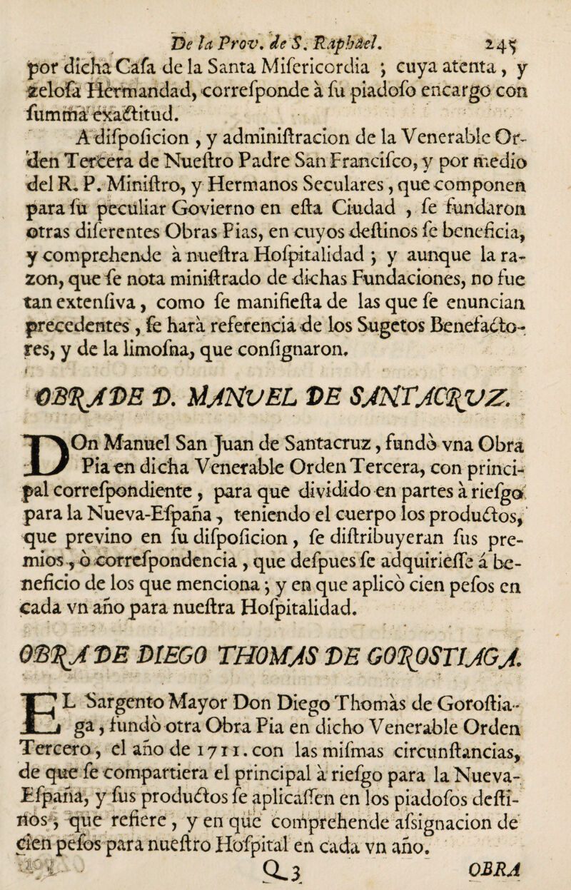 por dicha Gafa de la Santa Mifericordia ; cuya atenta, y zelofa Hermandad, correfponde á fu piadofo encargo con fumrñaé&aítitud. A difpoficion , y adminiftracion de la Venerable Or¬ den Tercera de Nueílro Padre San Francifco, y por medio del R. P. Miniftro, y Hermanos Seculares, que componen para fu peculiar Govierno en efta Ciudad , fe fundaron otras diferentes Obras Fias, en cuyos deftinos fe beneficia, ycomprehende a nueftra Hofpitalidad j y aunque la ra¬ zón, que fe nota miniftrado de dichas Fundaciones, no fue tan exteníiva, como fe manifieíta de las que fe enuncian precedentes , fe hara referencia de los Sugetos Benefacto¬ res, y de la limofna, que confignaron. * ■ '• * ob%aí>e v. Manuel ve santact^vz. DOn Manuel San Juan de Santacruz, fundo vna Obra Pía en dicha Venerable Orden Tercera, con princi¬ pal correfpondiente, para que dividido en partes a rielga para la Nueva-Efpaña, teniendo el cuerpo los productos, que previno en fu difpoficion, fe diítribuyeran fus pre¬ mios, o correfpondencia, que defpuesfe adquirieífe á be¬ neficio de los que menciona; y en que aplicó cien pefos en cada vn año para nueftra Hofpitalidad. QE%A VE DIEGO THOMAS VE GO^QSTIAGA * - 1 • , •, , , . - *» EL Sargento Mayor Don Diego Tliornas de Goroília - ga, fundó otra Obra Pia en dicho Venerable Orden Tercero , el aho de 171-1. con lasmifmas circunftandas, de que fe compartiera el principal a riefgo para la Nueva- Efpaña, y fus productos fe aplicaren en los piadofos deífi¬ cos > que refiere, y en que coniprehende afsignacion de den pefos para nueftro Hofpital en cada vn año. 0^3 OBRA as i.