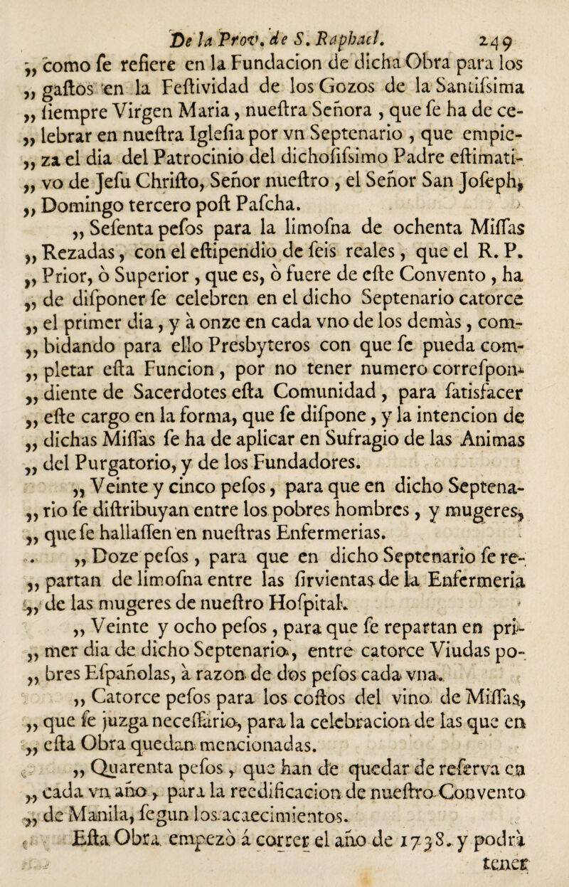 como fe refiere en la Fundación de dicha Obra para los ,, gaftos en la Feftividad de los Gozos de la Sandísima „ íiempre Virgen Maria, nueftra Señora , que fe ha de ce- „ lebrar en nueftra Iglefia por vn Septenario , que empic- „ za el dia del Patrocinio del dichoíifsimo Padre eftimati- „ vo de Jefu Chrifto, Señor nueftro , el Señor San Joíephj ,, Domingo tercero poft Pafcha. > „ Sefenta pefos para la limofna de ochenta Miñas Rezadas, con el eftipendio de feis reales, que el R. P. „ Prior, o Superior , que es, o fuere de cite Convento , ha „ de difponer fe celebren en el dicho Septenario catorce v el primer dia, y a onze en cada vno de los demas , com- „ bidando para ello Presbyteros con que fe pueda com- „ pletar efta Función, por no tener numero correfpom „ diente de Sacerdotes efta Comunidad , para fatisfacer „ efte cargo en la forma, que fe difpone, y la intención de „ dichas Miíías fe ha de aplicar en Sufragio de las Animas ,, del Purgatorio, y de los Fundadores. „ Veinte y cinco pefos, para que en dicho Septena- ,, rio fe diftribuyan entre los pobres hombres, y mugere% „ que fe hallaííen en nueftras Enfermerías. ,, Doze pefos, para que en dicho Septenario fe re- apartan de limofna entre las firvientas de la Enfermería iyy de las mugeres de nueftro Flofpitak „ Veinte y ocho pefos, para que fe repartan en prñ* ,, mer dia de dicho Septenaria, entre catorce Viudas po- „ bres Efpañolas, a razón de dos pefos cada vna. ,, Catorce pefos para los coftos del vino, de Miñas, „ que fe juzga neceffario, parala celebración de las que en ,, efta Obra quedan mencionadas. ,, Quarenta pefos y que han de quedar de referva en cada vn año, para la reedificación de nueftro Convento de Manila, fegun los acaecimientos. e Efta Obra empezó á correr el ano de x 73 8. y podra tener