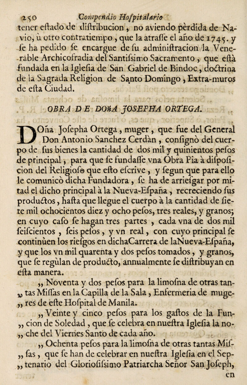 tener eftado de diftribucion , no aviendo pérdida de Na¬ vio, ü otro contratiempo , que la atraffe el año de 1745. y íe ha pedido fe encargue de fu adminiftracion la Vene¬ rable Archicoíradia del Santifsimo Sacramento , que efta fundada en la Iglefia de San Gabriel de Bindoc, doctrina de la Sagrada Religión de Santo Domingo , Extra-muros de efta Ciudad. • •> ¥ f ' , £ ' OBRA D E DOnA JOSEPHA ORTEGA. DOña Jofepha Ortega, muger , que fue del General Don Antonio Sánchez Cerdan , coníignó del cuer¬ po de fus bienes la cantidad de dos mil y quinientos pefos de principal, para que fe fundaífe vna Obra Fia a difpofí- clon del Religiof© que efto eferive, y fegun que para ello le comunico dicha Fundadora , fe ha de arrieígar por mi¬ tad el dicho principal a la Nueva-Efpaña, recreciendo fus producios, hafta que llegue el cuerpo a la cantidad de fíe¬ te mil ochocientos diez y ocho pefos, tres reales, y granos; en cuyo cafo fe hagan tres partes , cada vna de dos mil feifeientos , feis pefos, y vn real, con cuyo principal fe continúen los riefgos en dichaCarrera de laNueva-Efpaña, y que los vn mil quarenta y dos pefos tomados, y granos, que fe regulan de producto, annualmente íe diftribuyan en efta manera. „ Noventa y dos pefos para la limofna de otras tan- v tas Midas en la Capilla de la Sala, Enfermeria de muge- „ res de efte Hofpital de Manila. „ Veinte y cinco pefos para los gaftos de la Fun- ,, cion de Soledad , que fe celebra en nueftra Iglefia la no- „ che del Viernes Santo de cada año. „ Ochenta pefos para la limofna de otras tantas Mif- „ fas, que fe han de celebrar en nueftra Iglefia en el Sep¬ tenario del GioriofifsimoPatriarchaSeñor Sanjofeph, en