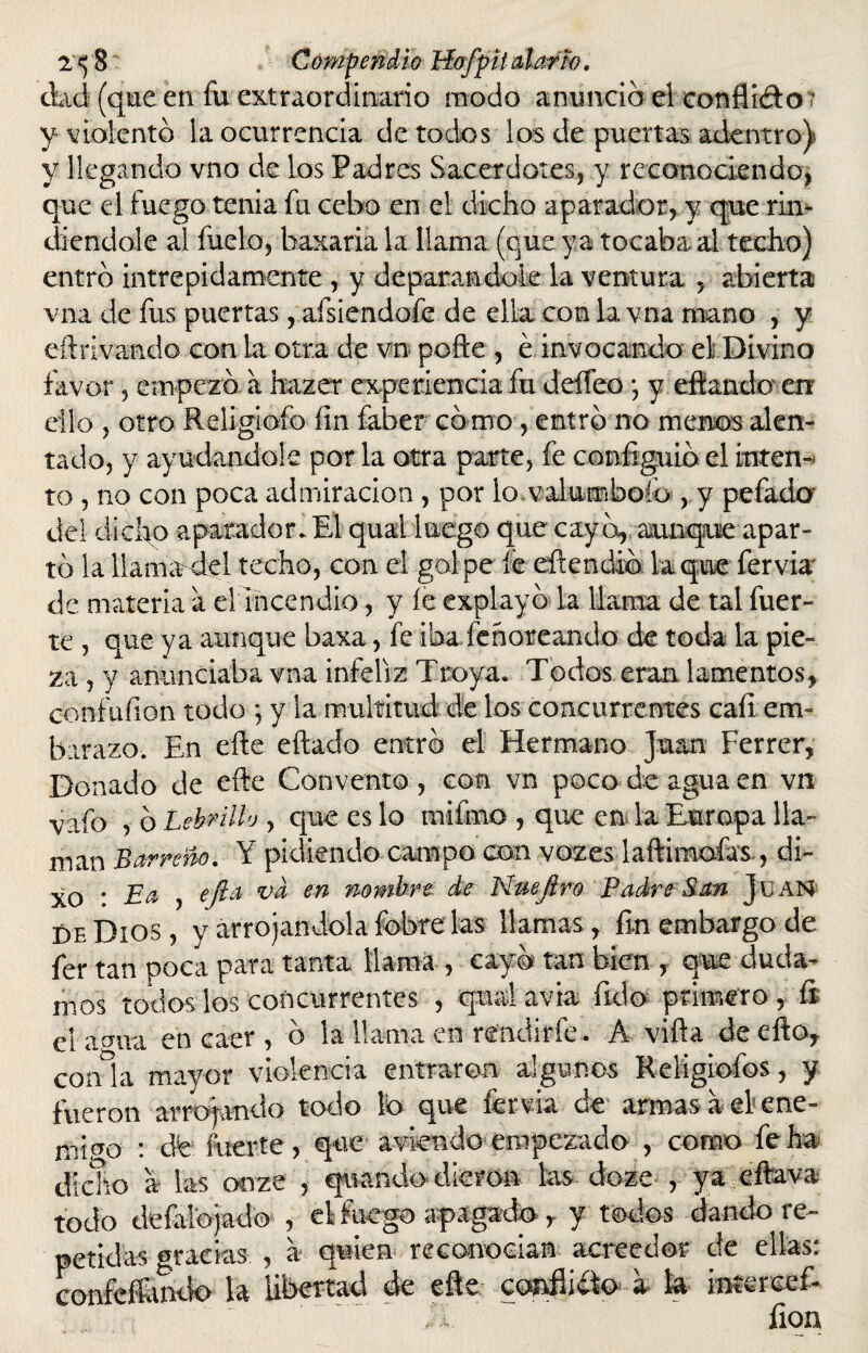 ciad (que en fu extraordinario modo anuncio el confitólo y violento la ocurrencia de todos los de puertas adentro) y llegando vno de los Padres Sacerdotes, y reconociendo, que el fuego tenia fu cebo en el dicho aparador, y que rin¬ diéndole al fuelo, baxaria la llama (que ya tocaba al techo) entró intrépidamente , y deparándole la ventura , abierta vna de fus puertas, afsiendofe de ella con la vna mano , y eftrivando con la otra de vn pofte , é invocando el Divino favor, empezó a hazer experiencia fu deíFeo *, y eftando en ello , otro Rdigiofo fin faber como, entró no menos alen¬ tado, y ayudándole por la otra parte, fe configuió el inten¬ to , no con poca admiración , por lo valumboíb, y pefado del dicho aparador. El quai luego que cayó, aunque apar¬ tó la llama del techo, con el golpe fe eftendió laque fervia' de materia a el incendio, y íe explayó la llama de tal fuer¬ te , que ya aunque baxa, fe iba lehoreando de toda la pie¬ za , y anunciaba vna infeliz Troya. Todos eran lamentos* confufion todo ; y la multitud de los concurrentes cali em¬ barazo. En efte eftado entró el Hermano Juan Ferrer, Donado de efie Convento , con vn poco de agua en vn vafo , ó Lebrillo , que es lo mifrno , que en la Europa lla¬ man Barreño. Y pidiendo campo con voz es laftimoías., di- xo * La , efia va en nombre de Nuefiro Padre'San Juan de Dios, y arrojándola fobre las llamas, fin embargo de fer tan poca para tanta llama , cayó tan bien , que duda¬ mos todos los concurrentes , qual avia fido primero , íi el amia en caer , ó la llama en- rendirle. A viña deefto* con°la mayor violencia entraron algunos Religiofos, y fueron arrojando todo Ib que fervia de armas a el ene¬ migo : dfe fuerte, que aviendo empezado , como fe ha dicho a las onze , guando dieron las doze , ya eftava todo de (alojado , el fuego apagado r y todos dando re¬ petidas gracias , a quien re conocían acreedor de ellas: confeíiuuto la libertad de eñe confiiíto a la intercef- fion