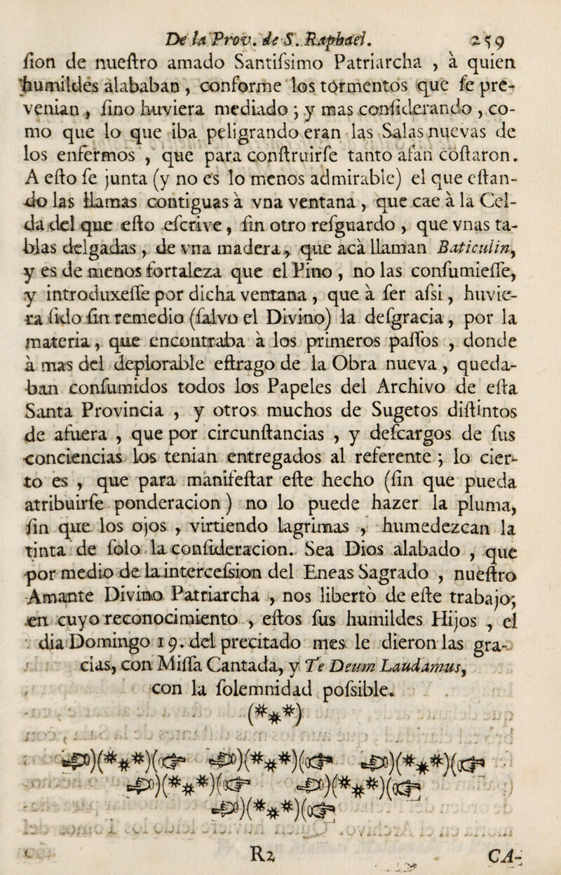 íion de nueftro amado Santifsimo Patriarcha , a quien ^humildes alababan , conforme los tormentos que fe pre¬ venían , fino huviera mediado } y mas eoníiderando , co¬ mo que lo que iba peligrando eran las Salas nuevas de los enfermos , que para conftruirfe tanto alan cortaron. A efto fe junta (y no es lo menos admirable) el que citan¬ do las llamas contiguas a vna ventana , que cae a la Cel¬ da del que efto eferive, ftn otro refguardo , que vnas ta¬ blas delgadas, de vna madera > que aca llaman Ba¿icuíiny y es de menos fortaleza que el Pino, ñolas confumieffe, y introduxeffe por dicha ventana, que a fer afsi, huvie¬ ra íklo fin remedio (falvo el Divino) la defgracia, por la materia, que encontraba a los primeros palios , donde á mas del deplorable eflrago de la Obra nueva , queda¬ ban confumidos todos los Papeles del Archivo de ella Santa Provincia , y otros muchos de Sugetos diftintos de afuera , que por circunftancias , y deícargos de fus conciencias los tenían entregados al referente ; lo cier¬ to es , que para manifeftar efte hecho (íin que pueda atribuirfe ponderación) no lo puede hazer la pluma, fin que los ojos r virtiendo lagrimas , humedezcan la tinta de folo la coníideracion. Sea Dios alabado , que por medio de lainterceísion del Eneas Sagrado , nueftro Amante Divino Patriarcha , nos liberto de efte trabajo; en cuyo reconocimiento , ellos fus humildes Hijos , el dia Domingo 19. del precitado mes le dieron las gra¬ cias, con Milla Cantada, y Te Deum Laúd amus, con la folemnidad pofsible. *£»)(***)tó* =P)(.