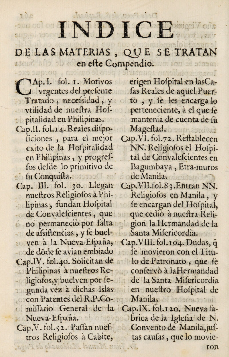 DE LAS MATERIAS , QUE SE TRATAN en eftc Compendio. CAp.I. fol. i. Motivos vr gentes del pedente Tratado , nectísidad, y vtílídad de nueftra Hos¬ pitalidad en Fhilipinas. Cap JI. fol.i 4. Realesdiípo- íiciones , para el mejor éxito de la Hofpitalidad en Fhilipinas ? y ptogref- fos defde lo primitivo de * fuConquifta. Cap. III. fol. 30. Llegan nueftros Religiofos a Fhi¬ lipinas , fundan Hofpital de Convalefcientes, que no permaneció por falta de afsiftencias , y fe buel- ven a la Nueva-Eípaña, de dode fe avian embiado CapiV. fol.40. Solicitan de Philipinas a nueftros Re¬ ligiofos,y buelven por fe- gundavez a dichas Islas con Patentes del R.P .Co- miliario General de la Nueva-Efpana. Cap.V. fol.52. Paífan nuef¬ tros Religiofos a Cabitc, erigen Hofpital en lasCa- fas Reales de aquel Puer¬ to , y fe les encárga lo perteneciente, a el que fe mantenía de cuenta de fu Mageftad. Cap.V!. fol.72. Reftablecen NN. Religiofos el Hofpi¬ tal de Convalefcientes en Bagumbaya, Etra-muros de Manila. Cap.VlI.fol.8 3 .Entran NN. Religiofos en Manila, y fe encargan del Hofpital, que cedió a nueftra Reli¬ gión la Hermandad de la Santa Mifericordia. Cap.VIII. fol. 104. Dudas, q fe movieron con el Titu¬ lo de Patronato , que fe confervó a laHermandad de la Santa Mifericordia en nueftro Hofpital de Manila. Cap.IX. fol. 120. Nueva fa¬ brica de la Igleíia de N. Convento de Manila, juf- tas caufas, que lo movie¬ ron