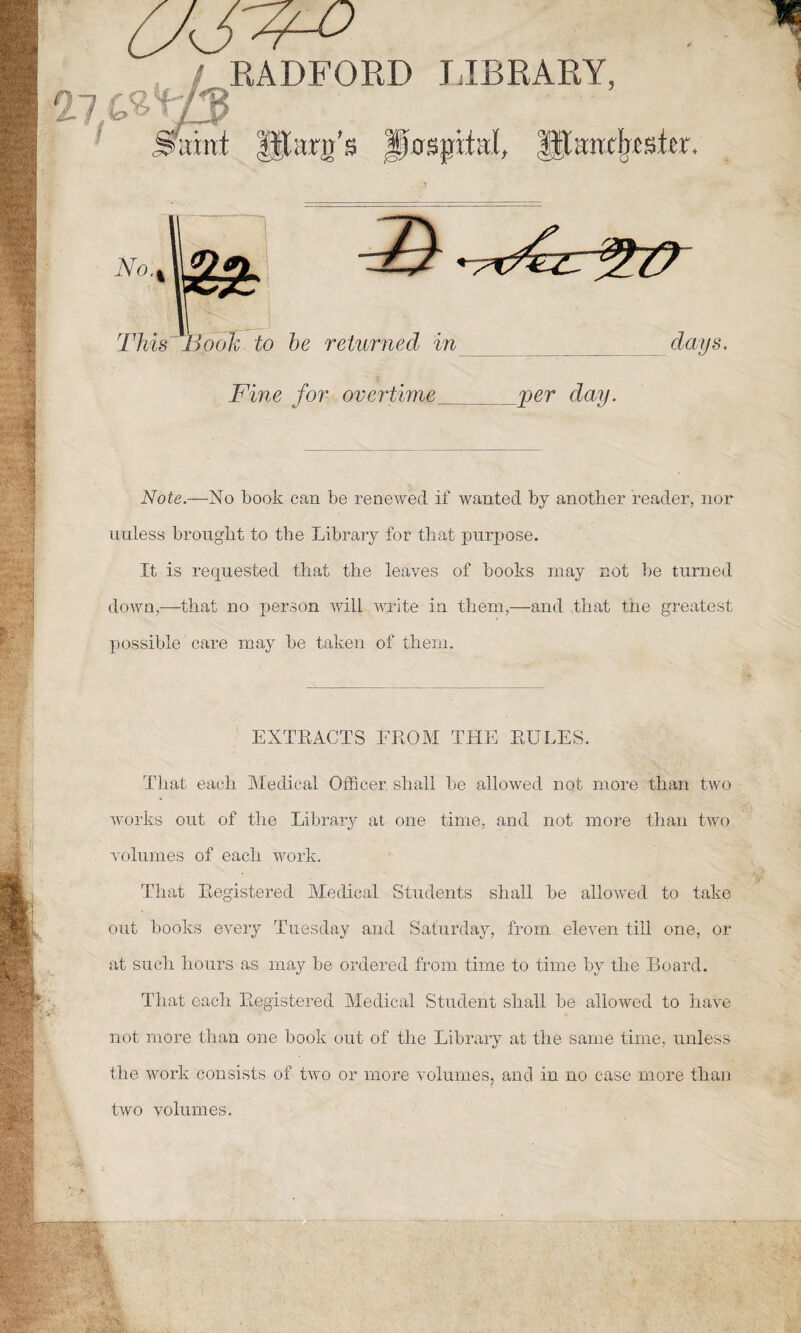 RADFORD LIBRARY I®' J Fine for overtime per day. Note.—No book can be renewed if wanted by another reader, nor unless brought to the Library for that purpose. It is requested that the leaves of books may not be turned down,—that no person will write in them,—and that the greatest possible care may be taken of them. EXTRACTS FROM THE RULES. That each Medical Officer shall be allowed not more than two works out of the Library at one time, and not more than two volumes of each work. That Registered Medical Students shall be allowed to take out books every Tuesday and Saturday, from eleven till one, or at such hours as may be ordered from time to time by the Board. That each Registered Medical Student shall be allowed to have not more than one book out of the Library at the same time, unless the work consists of two or more volumes, and in no case more than two volumes.