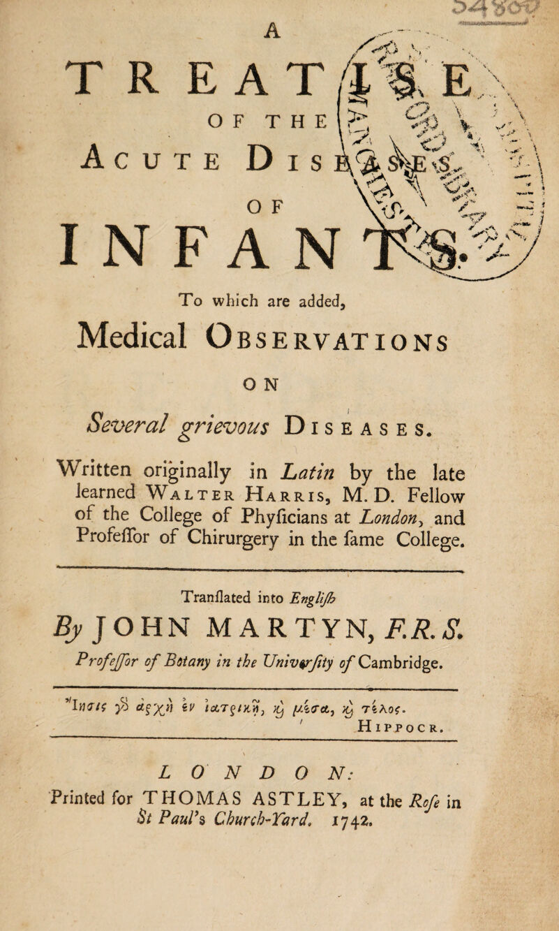 A TREAT 4 %E OF T H E ?•' Vt) V Acute Dis b 4 kp Cs'„ * \v> A INFAN To which are added. Medical O BSERVATIONS O N Several grievous Diseases, Written originally in Latin by the late learned Walter Harris, M. D. Fellow of the College of Phyficians at London, and ProfelTor of Chirurgery in the fame College. Tranflated into Englijb By J OHN MARTYN, F.R.S. Profeffor of Botany in the Univ$rfty of Cambridge. ’'Inr/f a^xtl iV tAT§iKn3 )y y.itrctj )y t4ao*. Hippoc R. LONDON: Printed for THOMAS ASTLEY, at the Rofe in St Paul’s Church-Yardi 1742.