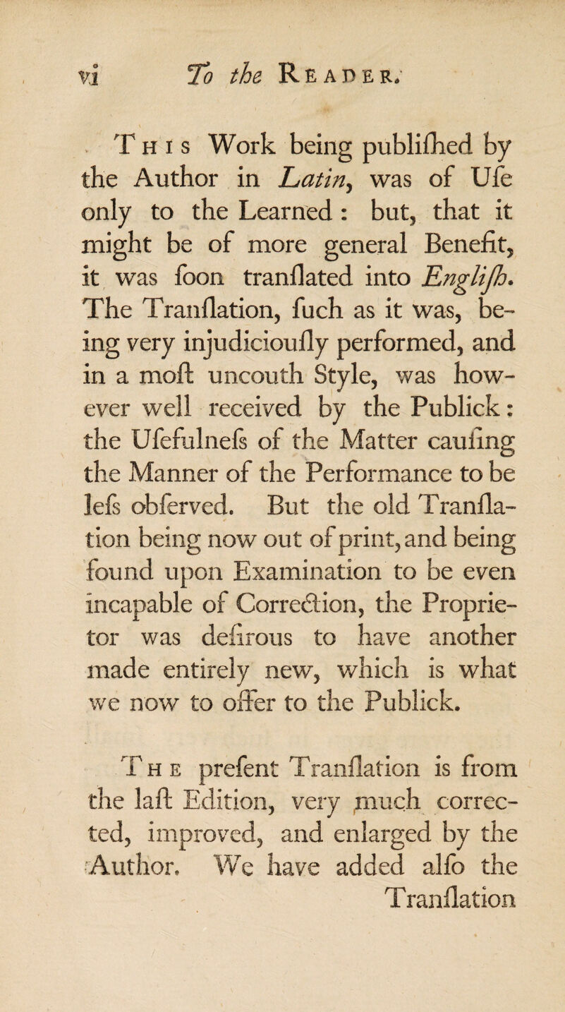 This Work being published by the Author in Latin, was of Ufe only to the Learned: but, that it might be of more general Benefit, it was foon tranllated into Englijh. The Tranflation, fuch as it was, be¬ ing very injudicioufiy performed, and in a moft uncouth Style, was how¬ ever well received by the Publick: the Ufefulnels of the Matter caufing the Manner of the Performance to be lefs obferved. But the old Tranfla¬ tion being now out of print, and being found upon Examination to be even incapable of Correction, the Proprie¬ tor was defirous to have another made entirely new, which is what we now to offer to the Publick. T h e prefent Tranflation is from the laft Edition, very much correc¬ ted, improved, and enlarged by the Author. We have added alfo the Tranflation