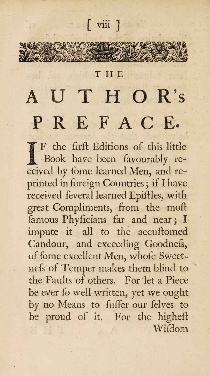 jfSB’ • r * «=-|r: THE A U T H O R’s P R E FAC E. IF the firft Editions of this little Book have been favourably re¬ ceived by fome learned Men, and re¬ printed in foreign Countries; if I have received feveral learned Epiftles, with great Compliments, from the moil famous Phylicians far and near; I impute it all to the accudomed Candour, and exceeding Goodnefs, of fome excellent Men, whole Sweet- nefs of Temper makes them blind to the Faults of others. For let a Piece be ever fo well written, yet we ought by no Means to buffer our felves to be proud of it, For the higheil Wifdom