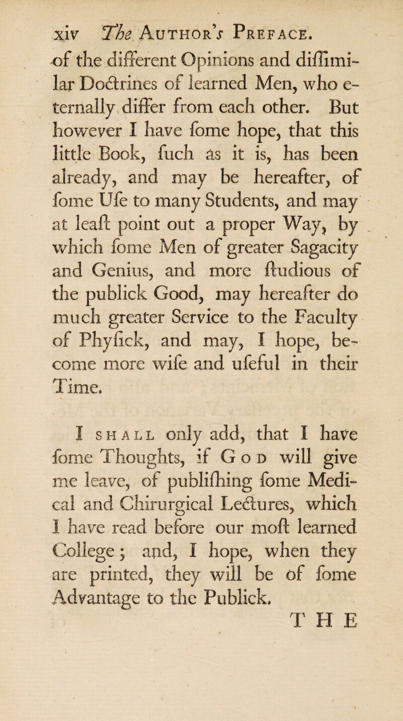 of the different Opinions and diflimi- lar Doitrines of learned Men, who e- ternally differ from each other. But however I have fome hope, that this little Book, fuch as it is, has been already, and may be hereafter, of fome Ufe to many Students, and may at lead: point out a proper Way, by which fome Men of greater Sagacity and Genius, and more ftudious of the publick Good, may hereafter do much greater Service to the Faculty of Phyiick, and may, I hope, be¬ come more wife and ufeful in their Time. I shall only add, that I have fome Thoughts, if God will give me leave, of publifhing fome Medi¬ cal and Chirurgica! Lectures, which I have read before our mod: learned College; and, I hope, when they are printed, they will be of fome Advantage to the Publick. T H E