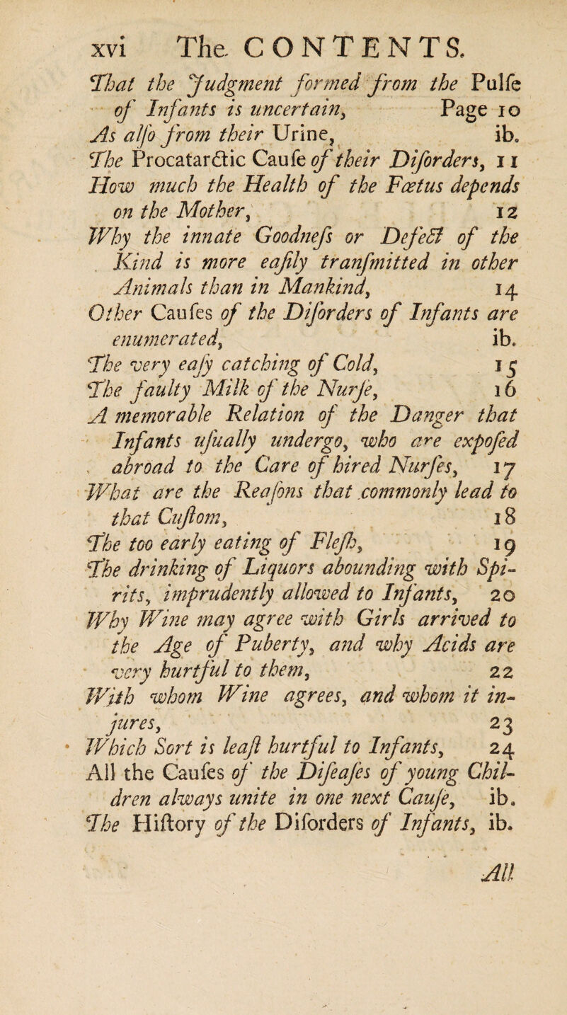 That the Judgment formed from the Pulfe of Infants is uncertain, Page 10 As alfo from their Urine, ib. ‘The Procatardic Caufe of their Diforders, n How much the Health of the Foetus depends on the Mother, i z Why the innate Goodnefs or Defedl of the Kind is more eafily tranfmitted in other Animals than in Mankind, 14 Other Caufes of the Diforders of Infants are enumerated, ib. The very eafy catching of Cold, 15 The faulty Milk of the Nurfe, 16 A memorable Relation of the Danger that Infants ufually undergo, who are expo fed abroad to the Care of hired Nurfes, 3 7 What are the Reafons that commonly lead to that Gif om, 18 The too early eating of Flefh, 19 The drinking of Liquors abounding with Spi¬ rits, imprudently allowed to Infants, 20 Why Wine may agree with Girls arrived to the Age of Puberty, and why Acids are very hurtful to them, 22 With whom Wine agrees, and whom it in¬ jures, 23 Which Sort is leaf hurtful to Infants, 24 All the Caufes of the Difeafes of young Chil¬ dren always unite in one next Caufe, iba The Hiftory of the Diforders of Infants, ib* All