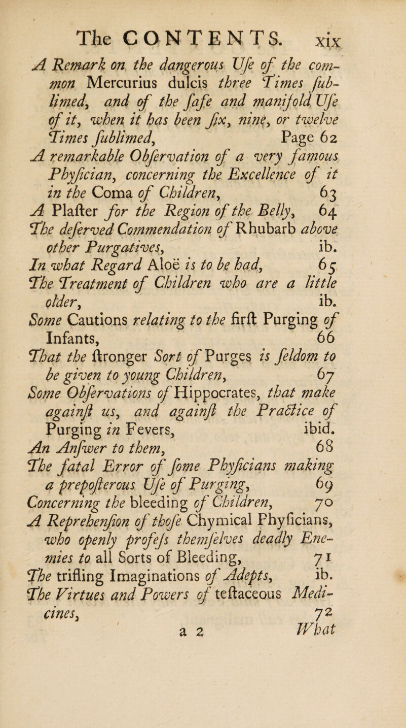 A Remark on the dangerous life of the com¬ mon Mercurius dulcis three \Times fub- limed, and of the fafe and manijold Ufe of it, when it has been fix, nine, or twelve Times fublimed, Page 62 A remarkable Obfervation of a very famous Phyfcian, concerning the Excellence of it in the Coma of Children, 63 A Plafter for the Region of the Belly, 64 The deferved Commendation of Rhubarb above other Purgatives, ib. In what Regard Aloe is to be had, 65 The Treatment of Children who are a little older, ib. Some Cautions relating to the firft Purging of Infants, 66 That the ftronger Sort of Purges is feldom to be given to young Children, 67 Some Obfervations (^Hippocrates, that make againfl us, and againfl the Practice of Purging in Fevers, ibid. An Anfwer to them, 68 The fatal Error of fome Phyficians making a prepojlerous Ufe of Purging, 69 Concerning the bleeding of Children, 70 A Reprehenfion of thofe Chymical Phyficians, who openly profejs themfelves deadly Ene¬ mies to all Sorts of Bleeding, 71 The trifling Imaginations of Adepts, ib. The Virtues and Powers of teftaceous Medi¬ cines, 72 a 2 What