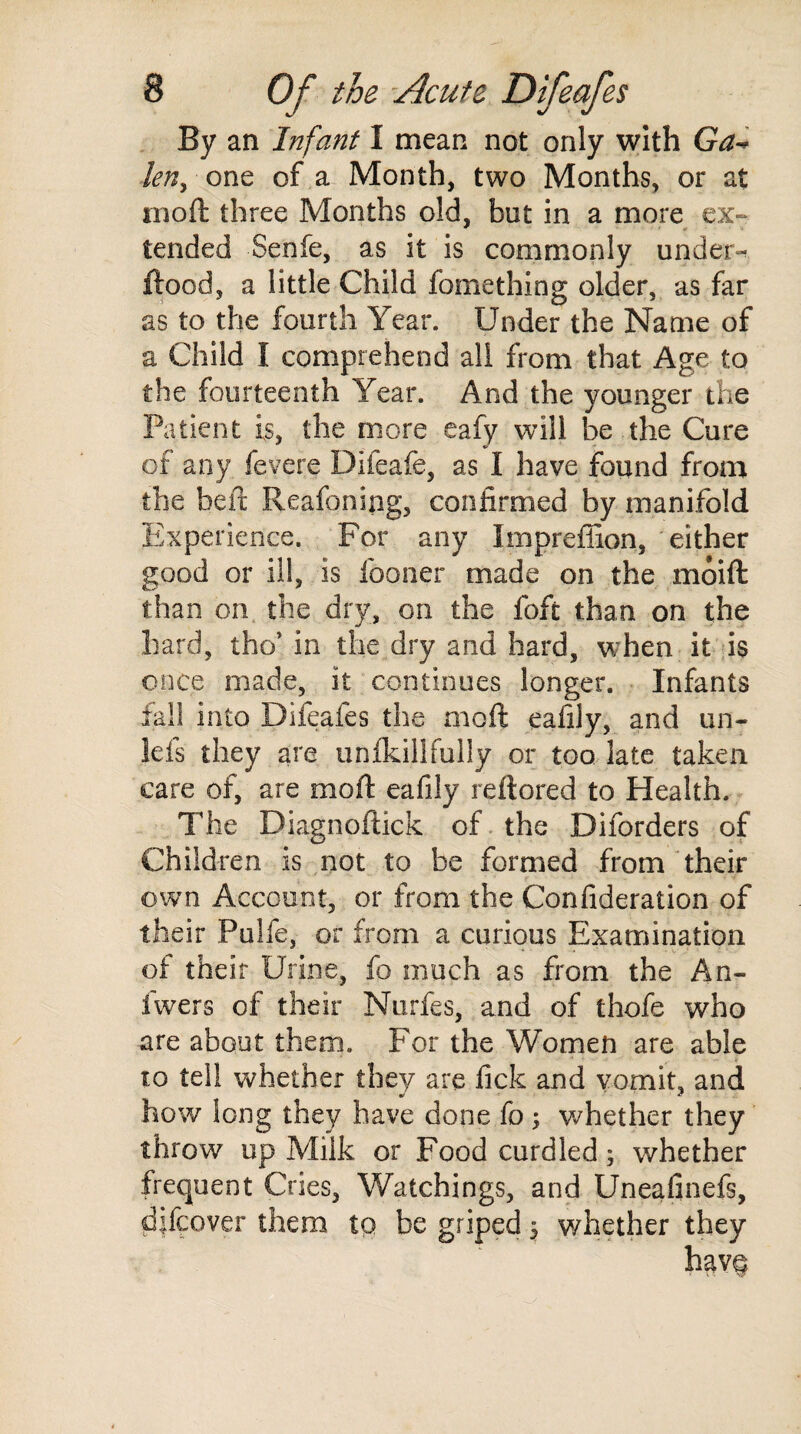 By an Infant I mean not only with Ga- leny one of a Month, two Months, or at mo ft three Months old, but in a more ex- tended Senfe, as it is commonly under- flood, a little Child fomething older, as far as to the fourth Year. Under the Name of a Child I comprehend all from that Age to the fourteenth Year. And the younger the Patient is, the more eafy will be the Cure of any fevere Difeafe, as I have found from the heft Reafonipg, confirmed by manifold Experience. For any Impreffion, either good or ill, is fooner made on the moift than on the dry, on the foft than on the hard, tho’ in the dry and hard, when it is once made, it continues longer. Infants fall into Difeafes the moft eafily, and un- leis they are unfkillfully or too late taken care of, are moft eafily reftored to Health. The Diagnoftick of the Diforders of Children is not to be formed from their own Account, or from the Confideration of their Pulfe, or from a curious Examination of their Urine, fo much as from the An- fwers of their Nurfes, and of thofe who are about them. For the Women are able to tell whether they are fick and vomit, and how long they have done fo ; whether they throw up Milk or Food curdled; whether frequent Cries, Watchings, and Uneafinefs, dftcover them to be griped 3 whether they hav§