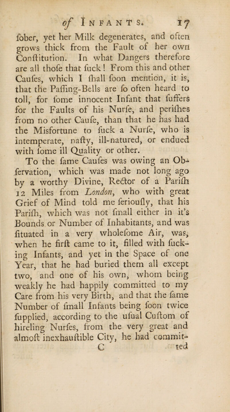 fober, yet her Milk degenerates, and often grows thick from the Fault of her own Conftitution. In what Dangers therefore are all thofe that fuck ! From this and other Caufes, which I fhall foon mention, it is, that the Pafling-Bells are fo often heard to toll, for fome innocent Infant that fuffers for the Faults of his Nurfe, and perifhes from no other Caufe, than that he has had the Misfortune to fuck a Nurfe, who is intemperate, nafty, ill-natured, or endued with fome ill Quality or other. To the fame Caufes was owing an Oh~ fervation, which was made not long ago by a worthy Divine, Redlor of a Parifh 12 Miles from London, who with great Grief of Mind told me ferioufly, that his Parifh, which was not fmall either in it’s Bounds or Number of Inhabitants, and was fituated in a very wholefome Air, was, when he firft came to it, filled with fuck¬ ing Infants, and yet in the Space of one Year, that he had buried them all except two, and one of his own, whom being weakly he had happily committed to my Care from his very Birth, and that the fame Number of fmall Infants being foon twice fupplied, according to the ulual Cuftom of hireling Nurfes, from the very great and almoft inexhauftible City, he had commit- G ted