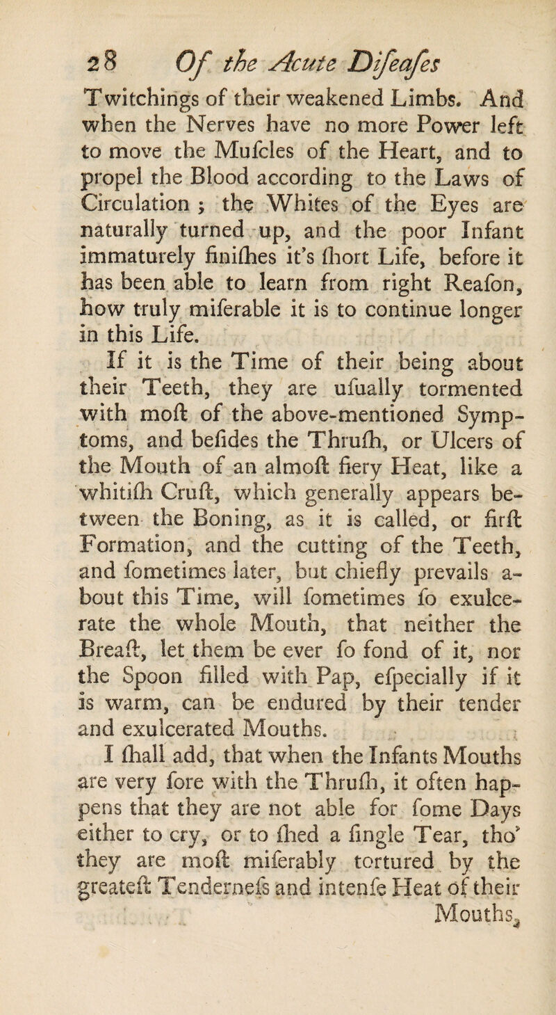 Twitchings of their weakened Limbs. And when the Nerves have no more Power left to move the Mufcles of the Heart, and to propel the Blood according to the Laws of Circulation ; the Whites of the Eyes are naturally turned up, and the poor Infant immaturely finilhes it's fhort Life, before it has been able to learn from right Reafon, how truly miferable it is to continue longer in this Life. If it is the Time of their being about their Teeth, they are ufually tormented with moft of the above-mentioned Symp¬ toms, and befides the Thrufh, or Ulcers of the Mouth of an almoft fiery Heat, like a whitifli Cruft, which generally appears be¬ tween the Boning, as it is called, or firft Formation, and the cutting of the Teeth, and fornetimes later, but chiefly prevails a- bout this Time, will fornetimes fo exulce¬ rate the whole Mouth, that neither the Breaft, let them be ever fo fond of it, nor the Spoon filled with Pap, efpecially if it is warm, can be endured by their tender and exuicerated Mouths. I fhali add, that when the Infants Mouths are very fore with the Thrufh, it often hap¬ pens that they are not able for fome Days either to cry, or to fhed a fingle Tear, the they are moft miferably tortured by the greateft Tendernefs and intenfe Heat of their Mouths,