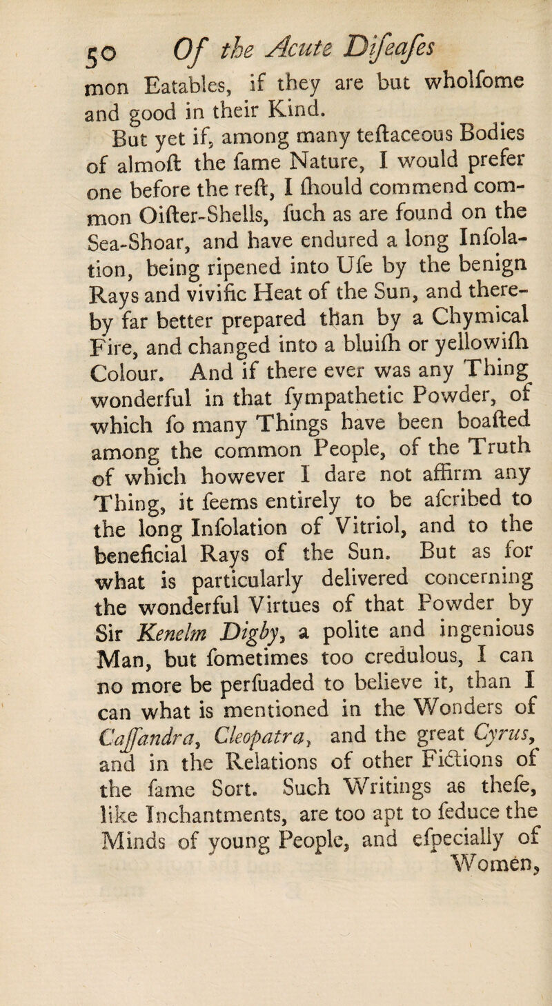 mon Eatables, if they are but wholfome and good in their Kind, But yet if, among many teflaceous Bodies of almoft the fame Nature, I would prefer one before the reft, I ffiould commend com¬ mon Oifter-Shells, fuch as are found on the Sea-Shoar, and have endured a long Infola- tion, being ripened into Ufe by the benign Rays and vivific Heat of the Sun, and there¬ by far better prepared than by a Chymical Fire, and changed into a bluifh or yellowifh Colour. And if there ever was any Thing wonderful in that fympathetic Powder, of which fo many Things have been boafted among the common People, of the Truth of which however I dare not affirm any Thing, it feems entirely to be afcribed to the long Infolation of Vitriol, and to the beneficial Rays of the Sun. But as for what is particularly delivered concerning the wonderful Virtues of that Powder by Sir Kenelm Digby, a polite and ingenious Man, but fometimes too credulous, I can no more be perfuaded to believe it, than I can what is mentioned in the Wonders of Cajfandra, Cleopatra, and the great Cyrus, and in the Relations of other Fidlions of the fame Sort. Such Writings as thefe, like Inchantments, are too apt to feduce the Minds of young People, and efpecially of Wo men ?