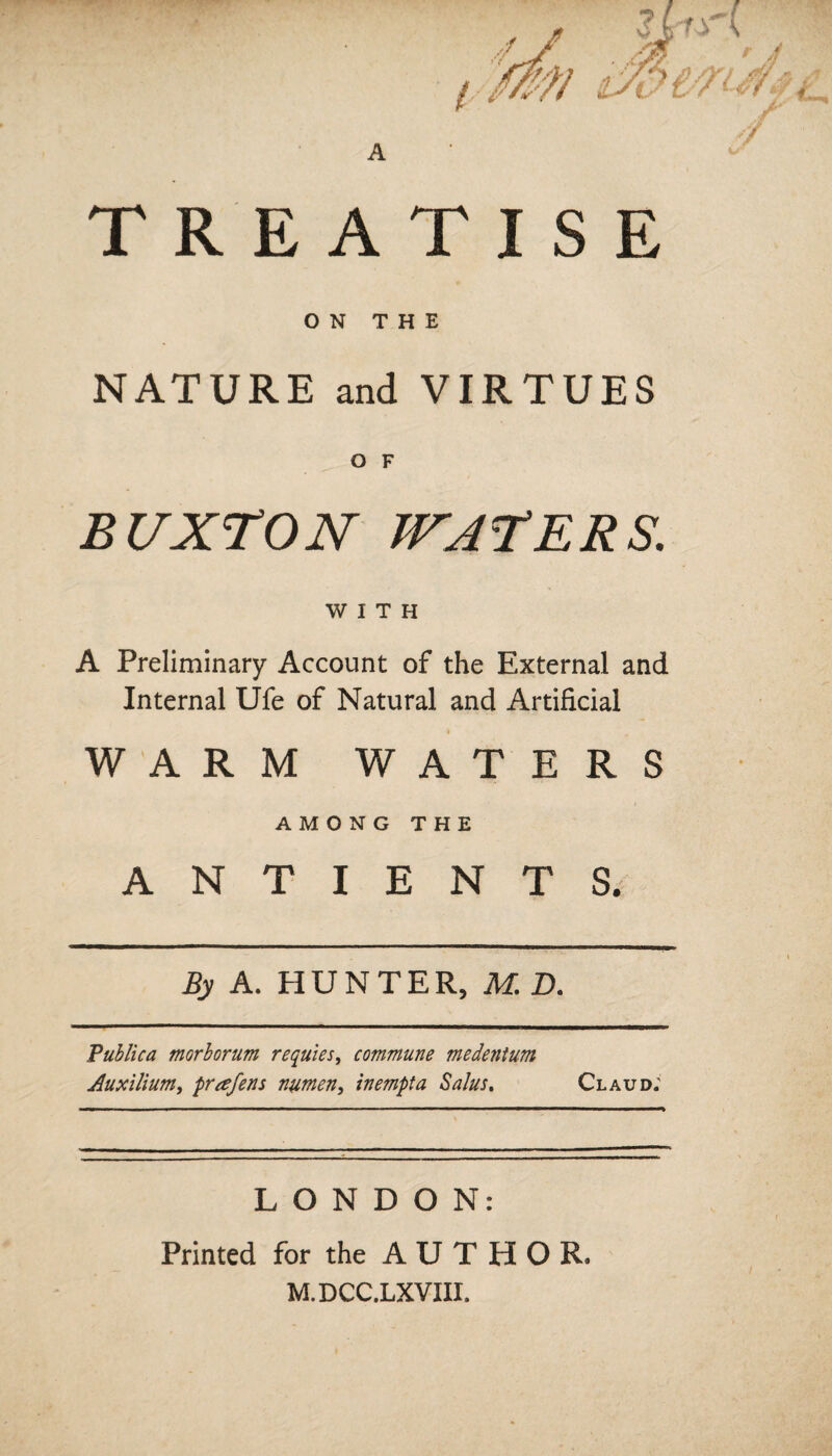 TREATISE ON THE NATURE and VIRTUES O F BUXTON WATERS. WITH A Preliminary Account of the External and Internal Ufe of Natural and Artificial WARM WATERS AMONG THE A N T I E N T S. By A. HUNTER, M. D. Publica mGrborum requies, commune medentum Auxilium> prafens numen, inempta Salus. Claud: LONDON: Printed for the A U T H O R. M.DCC.LXVIII.