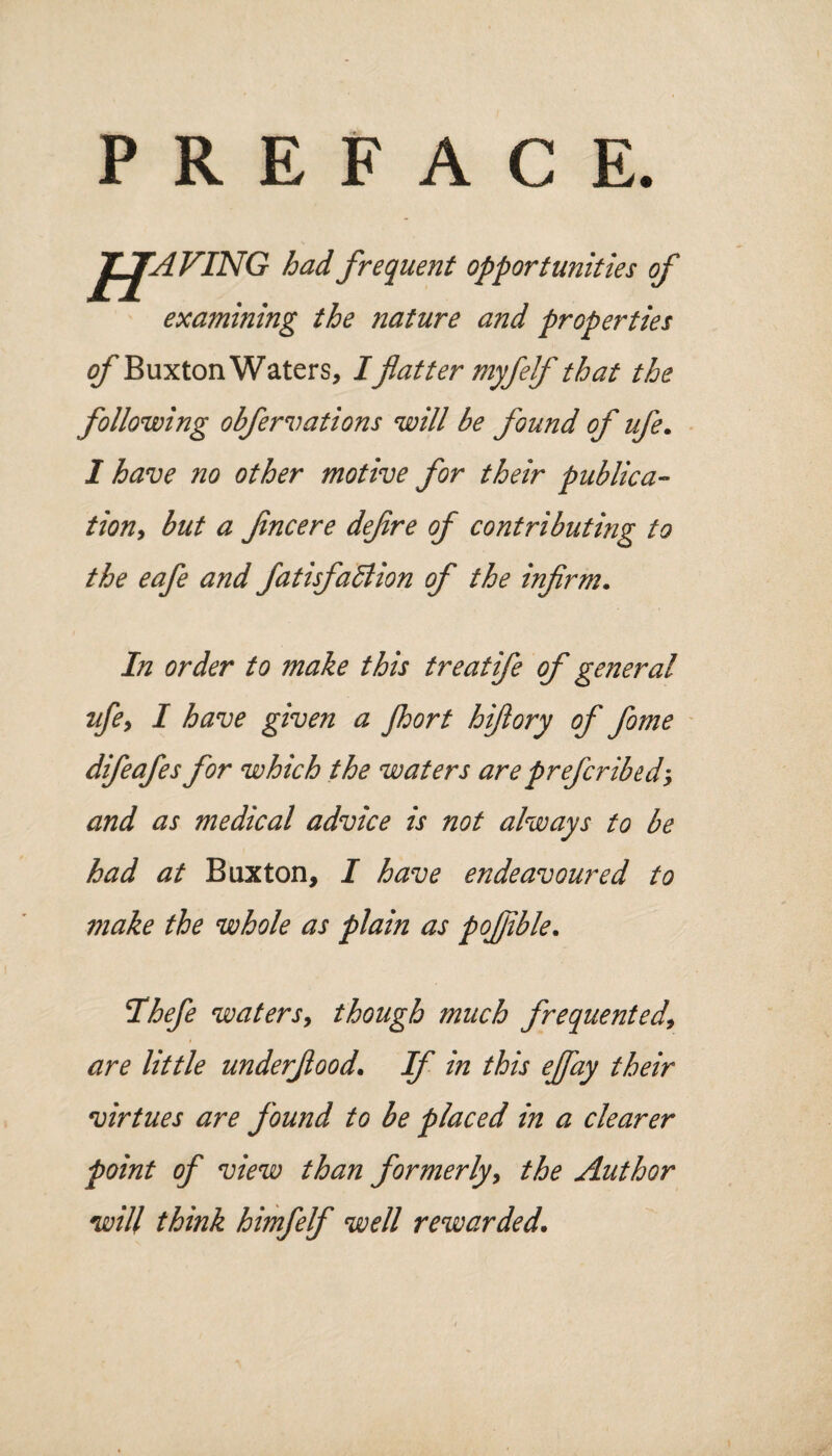 PREFACE J_£AVING had frequent opportunities of examining the nature and properties of Buxton Waters, I flatter myfelf that the following obfer vat ions will be found of ufe. 1 have no other motive for their publica¬ tion, but a Jincere dejire of contributing to the eafe and fatisfaftion of the infirm. In order to make this treatife of general ufe, I have given a jhort hiflory of fome difeafes for which the waters areprg/cribed, and as medical advice is not always to be had at Buxton, I have endeavoured to make the whole as plain as pofiible. Ihefe waters, though much frequented, are little underfood. If in this effay their virtues are found to be placed in a clearer point of view than formerly, the Author will think himfelf well rewarded.