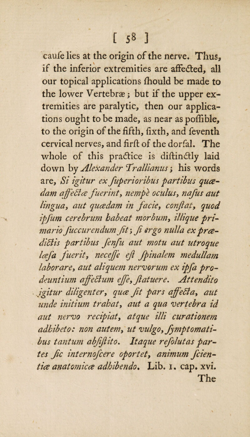 caule lies at the origin of the nerve. Thus* - if the inferior extremities are aifedted, all our topical applications fhould be made to the lower Vertebrae; but if the upper ex¬ tremities are paralytic* then our applica¬ tions ought to be made, as near as poffible, to the origin of the fifth, fixth, and feventh cervical nerves, and firfi: of the dorfal. The whole of this practice is diftindtly laid down by Alexander Trallianusj his words are, Si igitur ex fuperioribus partibus qua- dam af'eciae fuerint, nempe ocuius, nafus aut lingua, aut qucedam in facie, confat, quod ipfum cerebrum habeat morbum, illique pri- mariofuccurendumfit*, f ergo nulla exprce- didlis partibus fenfu aut motu aut utroque Icefa fuerit, necefje efl fpinalem medullam labor are, aut aliquem nervorum ex ipfa pro- deuntium affedlum effe,ftatuere. Attendito ■. igitur diligenter, quce ft pars ajfedta, aut unde initium t rah at, aut a qua vertebra id aut nervo recipiat, atque illi curationem adhibeto: non autem, ut vulgo, fymptomati- bus tantum abffito. Itaque refolutas par¬ tes fc internofcere oportet, animum fcien- tice anatomica adhibendo. Lib, i . cap. xvi.