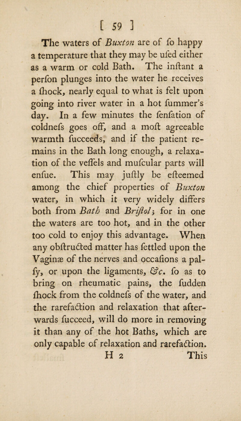 The waters of Buxton are of fo happy a temperature that they may be ufed either as a warm or cold Bath. The inftant a perfon plunges into the water he receives a (hock, nearly equal to what is felt upon going into river water in a hot fummer’s day. In a few minutes the fenfation of coldnefs goes off, and a moft agreeable warmth fucceeds, and if the patient re¬ mains in the Bath long enough, a relaxa¬ tion of the veffels and mufcular parts will enfue. This may juftly be efteemed among the chief properties of Buxton water, in which it very widely differs both from Bath and Brijiol; for in one the waters are too hot, and in the other too cold to enjoy this advantage. When any obftruCted matter has fettled upon the Vaginae of the nerves and occafions a pal- fy, or upon the ligaments, &c. fo as to bring on rheumatic pains, the fudden fhock from the coldnefs of the water, and the rarefaction and relaxation that after¬ wards fucceed, will do more in removing it than any of the hot Baths, which are only capable of relaxation and rarefaction. H 2 This
