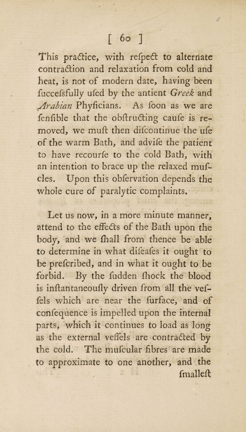 This practice, with refped to alternate contraction and relaxation from cold and heat, is not of modern date, having been faccefsfully ufed by the antient Greek and Arabian Phyficians. As foon as we are fenfible that the obtruding caule is re¬ moved, we muff then difeontinue the ufe of the warm Bath, and advife the patient to have recourfe to the cold Bath, with an intention to brace up the relaxed muf- cles. Upon this obfervation depends the whole cure of paralytic complaints. Let us now, in a more minute manner, attend to the effeds of the Bath upon the body, and we fhall from thence be able to determine in what difeafes it ought to be preferibed, and in what it ought to be forbid. By the fudden fhock the blood is inftantaneoufly driven from all the vef- fels which are near the furface, and of confequence is impelled upon the internal parts, which it continues to load as long as the external veflels are contraded by the cold. The mufcular fibres are made to approximate to one another, and the fmalleft