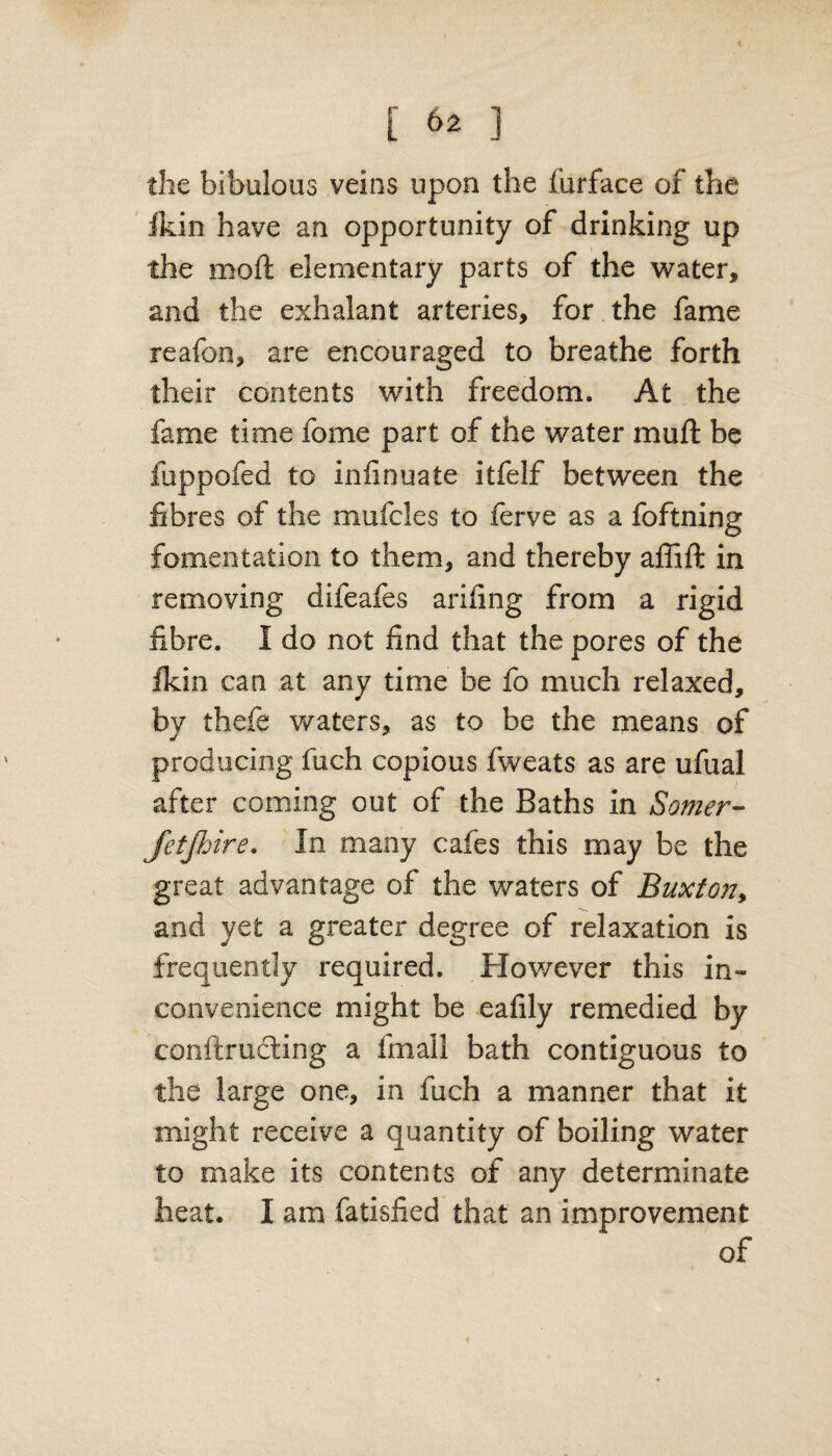 the bibulous veins upon the furface of the ikin have an opportunity of drinking up the moft elementary parts of the water, and the exhalant arteries, for the fame reafon, are encouraged to breathe forth their contents with freedom. At the fame time fome part of the water muft be fuppofed to infinuate itfelf between the fibres of the mufcles to ferve as a foftning fomentation to them, and thereby affift in removing difeafes arifing from a rigid fibre. I do not find that the pores of the Ikin can at any time be fo much relaxed, by thefe waters, as to be the means of producing fuch copious fweats as are ufual after coming out of the Baths in Somer- fetjhire. In many cafes this may be the great advantage of the waters of Buxton, and yet a greater degree of relaxation is frequently required. However this in¬ convenience might be e a lily remedied by conftructing a fmall bath contiguous to the large one, in fuch a manner that it might receive a quantity of boiling water to make its contents of any determinate heat. I am fatisfied that an improvement of