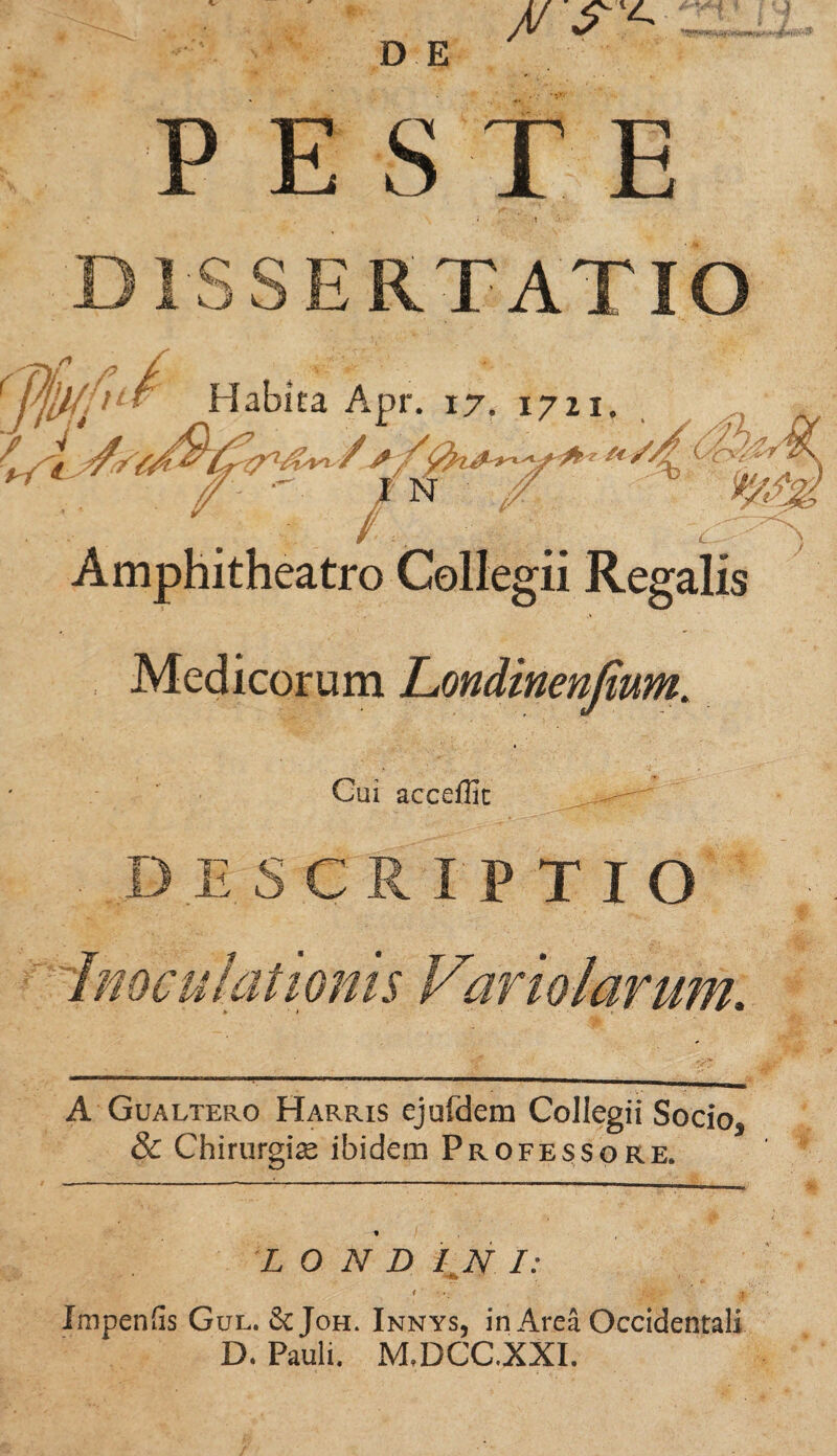 PESTE DISSERTATIO * Habita Apr. 17. 1721. •' IN / Amphitheatro Collegii Regalis Medicorum Londinenfium. i/c^y ) Gui accellic DESCRIPTIO Inoculationis Variolarum. A Gualtero Harris ejufdem Collegii Socio5 & Chirurgise ibidem Professore» L O N D / N I: 1 j Impenfis Gul. & Joh. Innys, in Area Occidentali D. Pauli, M.DCC.XXI.