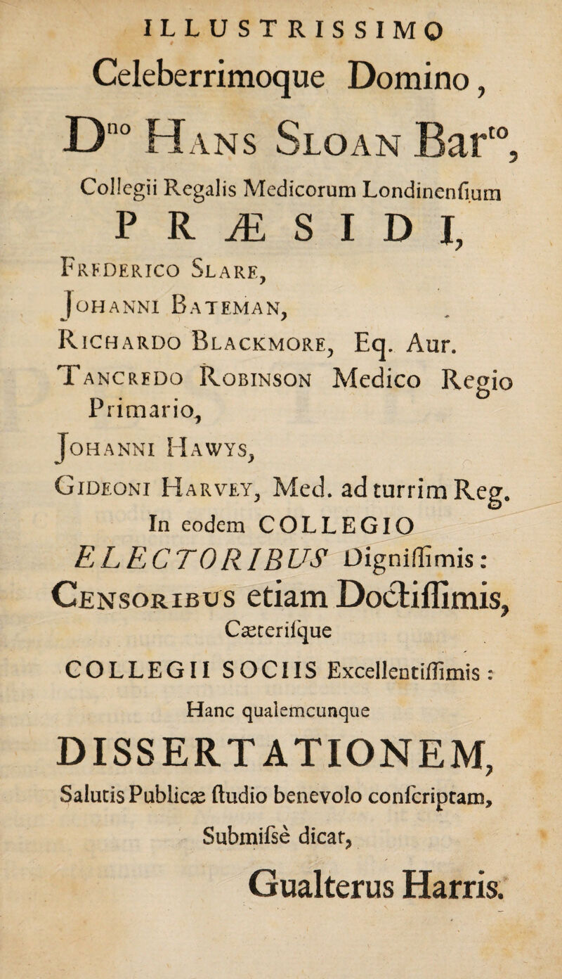 ILLUSTRISSIMO Celeberrimoque Domino, Collegii Regalis Medicorum Londinenfiuin P RESIDI, Frederico Silare, i OH ANNI BaTEMAN, Richardo Blackmore, Eq. Aur. Tancredo Robinson Medico Regio n • • & rrimano, JoHANNI HaWYS, Gideoni Harvey, Med. ad turrim Reg. In eodem COLLEGIO ELECTORIBUS Dignidimis: Censoribus etiam Doctiflimis, Cseterilque COLLEGII SOCIIS Excellentiflimis : Hanc qualemcunque DISSERTATIONEM, Salutis Publicae (ludio benevolo confcriptam, Submifse dicar, Gualterus Harris.