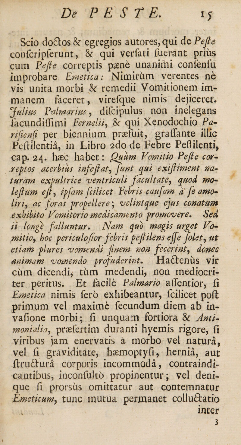 *5 Scio doftos & egregios autores,qui de Pefie confcripferunt, & qui verfati fuerant prius cum Pefie correptis paene unanimi conienfu improbare Emetica: Nimirum verentes ne vis unita morbi 8c remedii Vomitionem im¬ manem faceret, virefque nimis dejiceret. Julius Palmarius, difcipulus non inelegans facundiflimi Fernelii, & qui Xenodochio Pa- rifiienfii per biennium praefuit, graffante illic Peftilentia, in Libro 2do de Febre Peflilenti, cap. 24. haec habet: Quum Vomitio Pefie cor- reptos acerbius i nfe fi at, fiunt qui exifiiment na¬ turam expultrice ventriculi fiacultate, quod mo~ leflum efi, ipfiam ficilicet Febris confiam d fie amo- Uri, ac fioras propellere; velintque ejus conatum exhibito Vomitorio medicamento promovere. Sed ii longe falluntur. Nam ctuo magis urget Vo- • / r c 1 1 ai ® rr T 1 mitto, hoc periculofiior jebrts pefiuens ejje Jolet, ut etiam plures vomendi finem non fecerint, donec animam vomendo profuderint. Ha£tenus vir cum dicendi, tum medendi, non mediocri¬ ter peritus. Et facile Palmario a dentior, fi Emetica nimis fero exhibeantur, fcilicet poft primum vel maxime fecundum diem ab in- vafione morbi; fi unquam fortiora & Anti- monialia, praefertim duranti hyemis rigore, fi viribus jam enervatis a morbo vel natura, vel fi graviditate, haemoptyfi, hernia, aut ftruftura corporis incommoda, contraindi- cantibus, inconfulto propinentur; vel deni¬ que Ii prorsus omittatur aut contemnatur Emeticum, tunc mutua permanet colluftatio inter 3