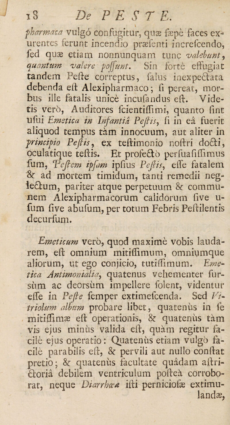 pharmaca vulgo confugitur, quas fepe faces ex¬ urentes (erunt incendio praefenti increfcendo, fed quas etiam nonnunquam tunc valebunt, quantum valere poffunt. Sin forte effugiat tandem Pefte correptus, falus inexpeftata debenda eft Alexipharmaco; fi pereat, mor¬ bus iile fatalis unice incufandus eft. Vide¬ tis vero, Auditores fcientiftimi, quanto fint u fu i Emetica in Infantia Pejlis, fi in ea fuerit aliquod tempus tam innocuum, aut aliter in principio Pejlis, ex teftimomo noftri do£ii, oculatique teftis. Et profe£to perfuafilfimus fum, Vcflem ipfam ipfius Pejlis, eife fatalem & ad mortem timidum, tanti remedii neg- le£tum, pariter atque perpetuum & commu¬ nem Alexipharmacorum calidorum fi ve u- fum fi ve abufum, per totum Febris Peftilentis decurfum, t Emeticum vero, quod maxime vobis lauda¬ rem, eft omnium mitiffimum, omniumque aliorum, ut ego conjicio, tutiffimum. Eme¬ tica Antimonialia, quatenus vehementer fur- siim ac deorsum impellere folent, videntur dfe in Pe fle femper extimefcenda. Sed Vi- triolum album probare libet, quatenus in fe rnitiffimas eft operationis, & quatenus tam vis ejus miniis valida eft, quam regitur fa¬ cile ejus operatio: Quatenus etiam vulgo fa¬ cile parabilis eft, & pervili aut nullo conftat pretio; & quateniis facultate quadam aftri- £toria debilem ventriculum poftea corrobo¬ rat, neque Diarrhoea ifti perniciofe extimu- landas,