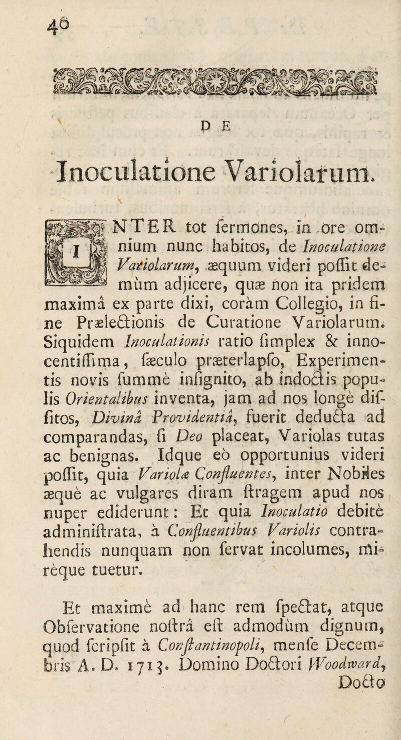D £ Inoculatione Variolaruni. ., ; / NTER tot ferrriones, in .ore om¬ nium nunc habitos, de Inoculatione Vatiolarum, aequum videri poflit de¬ mum adjicere, quae non ita pridem maxima ex parte dixi, coram Collegio, in fi¬ ne Praelectionis de Curatione Variolarutm Siquidem Inoculationis ratio fimplex & inno- centiffima, faeculo praeterlapfo, Experimen¬ tis novis fumme infignito, ab indodis popu« lis Orientalibus inventa, jam ad nos longe dif- fitos, Divina Providentia, fuerit deduda ad comparandas, fi Deo placeat, Variolas tutas ac benignas. Idque eo opportunius videri poflit, quia VarioU. Confluentes, inter Nobiles seque ac vulgares diram ftragem apud nos nuper ediderunt: Et quia Inoculatio debite adminiftrata, a Confluentibus Variolis contra¬ hendis nunquam non fervat incolumes, nli- reque tuetur. Et maxime ad hanc rem fpedat, atque Obfervatione noflra eft admodum dignum, quod fcripfit a Conjlantinopoli, menfe Decem¬ bris A» D, 171 ?* Domino Dodori fVoodward, Dodio