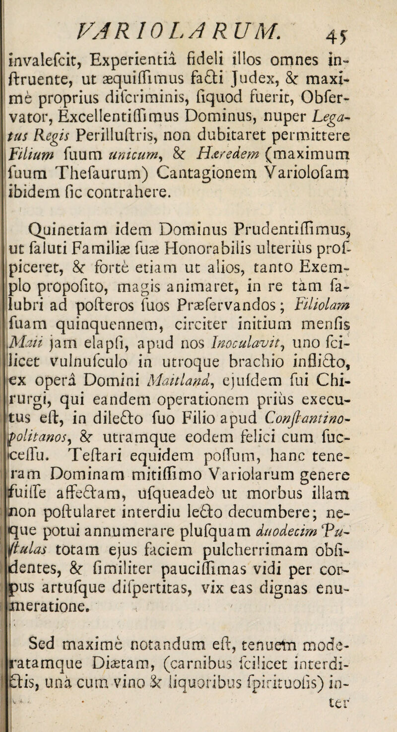 invalefcit, Experientia fideli illos omnes in- ftruente, ut aequiflitnus fafti Judex, & maxi¬ me proprius difcriminis, fiquod fuerit, Obfer- vator, Excellentiffimus Dominus, nuper Lega¬ tus Regis Perilluftris, non dubitaret permittere Filium fuum unicum, & FLtredem (maximum fuum Thefaurum) Cantagionem Variolofam ibidem fic contrahere. I. i Quinetiam idem Dominus Pruclentiffimus, ut faluti Familias fuse Honorabilis ulterius proft piceret, & forte etiam ut alios, tanto Exem¬ plo propofito, magis animaret, in re tam fa» lubri ad pofteros fuos Praefervandos; Filiolam fuam quinquennem, circiter initium menfis Maii jam elapfi, apud nos Inoculavit, uno fci- licet vulnufculo in utroque brachio inflidto, ex opera Domini Maitland, ejufdem fui Chi¬ rurgi, qui eandem operationem prius exeeu- tus eft, in diledfo fuo Filio apud Conjlantino- yfolitanos, 8r utramque eodem felici cum fuc- •celfu. Teftari equidem poflum, hanc tene¬ ram Dominam mitiffimo Variolarum genere fu i fle affeftara, ufqueadeo ut morbus illam non poftularet interdiu lecto decumbere; ne¬ que potui annumerare plufquam duodecim Tu- ftulas totam ejus faciem pulcherrimam obli¬ dentes, & fimiliter pauciflimas vidi per cor¬ pus artufque difpertitas, vix eas dignas enu¬ meratione. ■ i II*/' ! Sed maxime notandum eft, tenuem mode- ratamque Diastam, (carnibus fcilicet interdi¬ ctis, una cum vino & liquoribus fpirituofis) in- I * • • • ter