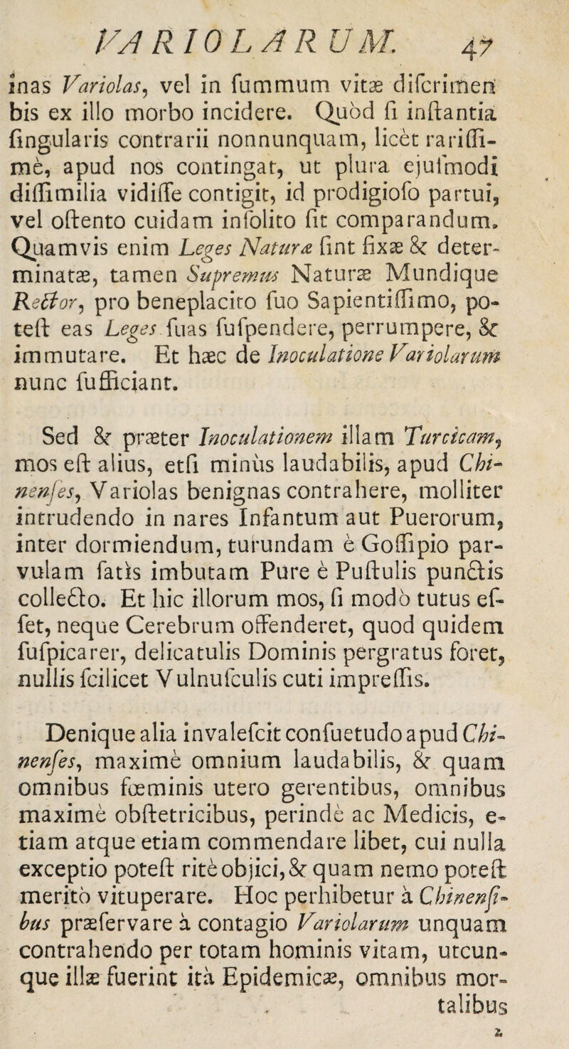 inas Variolas, vel in fummum vitae difcrimed bis ex illo morbo incidere. Quod fi inflantia lingularis contrarii nonnunquam, licet rari (fi¬ me, apud nos contingat, ut plura ejufmodi diffimilia vidiffe contigit, id prodigiofo partui, vel oftento cuidam infoiito fit comparandum» Quamvis enim Leges Natura fint fixae 8c deter¬ minatae, tamen Supremus Naturae Mundique Rettor, pro beneplacito fuo Sapientiffimo, po¬ te fi eas Leges Sius fufpendere, perrumpere, Sc immutare. Et haec de Inoculatione Fariolarum nunc fufficiant. Sed 8f praeter Inoculationem illam Turcicam, mos eft alius, etfi miniis laudabilis, apud Chi- nenfes, Variolas benignas contrahere, molliter intrudendo in nares Infantum aut Puerorum, inter dormiendum, turundam e Goffipio par¬ vulam fatis imbutam Pure e Puftulis punftis colle&o. Et hic illorum mos, fi modo tutus ef~ fet, neque Cerebrum offenderet, quod quidem fufpicarer, delicatulis Dominis pergratus foret, nullis fcilicet Vulnufculis cuti impreffis. Denique alia invalefcit confuetudo apud Chi- nenfes, maxime omnium laudabilis, & quam omnibus foeminis utero gerentibus, omnibus maxime obftetricibus, perinde ac Medicis, e- tiam atque etiam commendare libet, cui nulla exceptio poteft rite objici, & quam nemo poteft merito vituperare. Hoc perhibetur a Chinenf - hus prasfervare a contagio Var iolarum unquam contrahendo per totam hominis vitam, utcun¬ que illas fuerint ita Epidemicas, omnibus mor¬ talibus